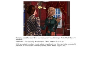 “You‟re my dearest friend, and I know how much you want to see SimEurope. Think of the fun that we‟d
have, Phily!”
“Oh Meadow, I want to so badly. But I don‟t know if Mama and Papa will let me go.”
“Well, you must ask them, then. It would really be a huge favor to me. Mother and Father are wonderful,
but it would be so nice to have someone my own age with me. Please, say you‟ll ask.”
 