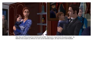 After Alex and Phily arrived from SimHarvard and Mrs. Seymour‟s, it was time for the party to begin. As
Matthew had scooped up Jefferson as soon as the festivities began, Jan was forced to hold Elizabeth.
 