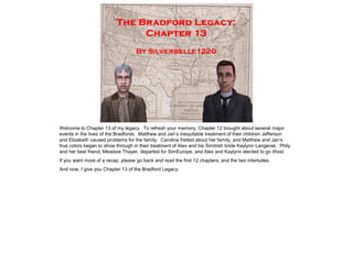 Welcome to Chapter 13 of my legacy. To refresh your memory, Chapter 12 brought about several major
events in the lives of the Bradfords. Matthew and Jan‟s inequitable treatment of their children Jefferson
and Elizabeth caused problems for the family. Carolina fretted about her family, and Matthew and Jan‟s
true colors began to show through in their treatment of Alex and his SimIrish bride Kaylynn Langerak. Phily
and her best friend, Meadow Thayer, departed for SimEurope, and Alex and Kaylynn elected to go West.
If you want more of a recap, please go back and read the first 12 chapters, and the two interludes.
And now, I give you Chapter 13 of the Bradford Legacy.
 