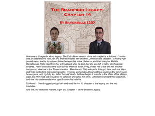 Welcome to Chapter 14 of my legacy. The Cliff‟s Notes version of the last chapter is as follows: Carolina
and Jan clashed over how Jan and Matthew treated their children, Jefferson and Elizabeth. Timothy Ryan
passed away, leading to a reconciliation between his widow, Rebecca, and their daughter Matilda.
Henrietta was finally freed from her evil husband when he died, but she was left in rather dire financial
straights. Henri‟s troubles were soon solved when her sister, Phily, invited her to live with her and her
companion, Meadow, in the Thayer mansion. Meadow and Phily adopted a little girl, Jane, and she, Henri,
and Victor settled into domestic tranquility. Thomas worried about how Matthew would run the family when
he was gone, and rightfully so. After Thomas‟ death, Matthew began to meddle in the affairs of his siblings
again, but Phily had had enough of his behavior and called him on it. Jefferson overheard their argument,
and now fully understands what type of a man his father is.
Confused? Then I suggest you go back and read the first 13 chapters of the legacy, and the two
interludes.
And now, my dedicated readers, I give you Chapter 14 of the Bradford Legacy.
 