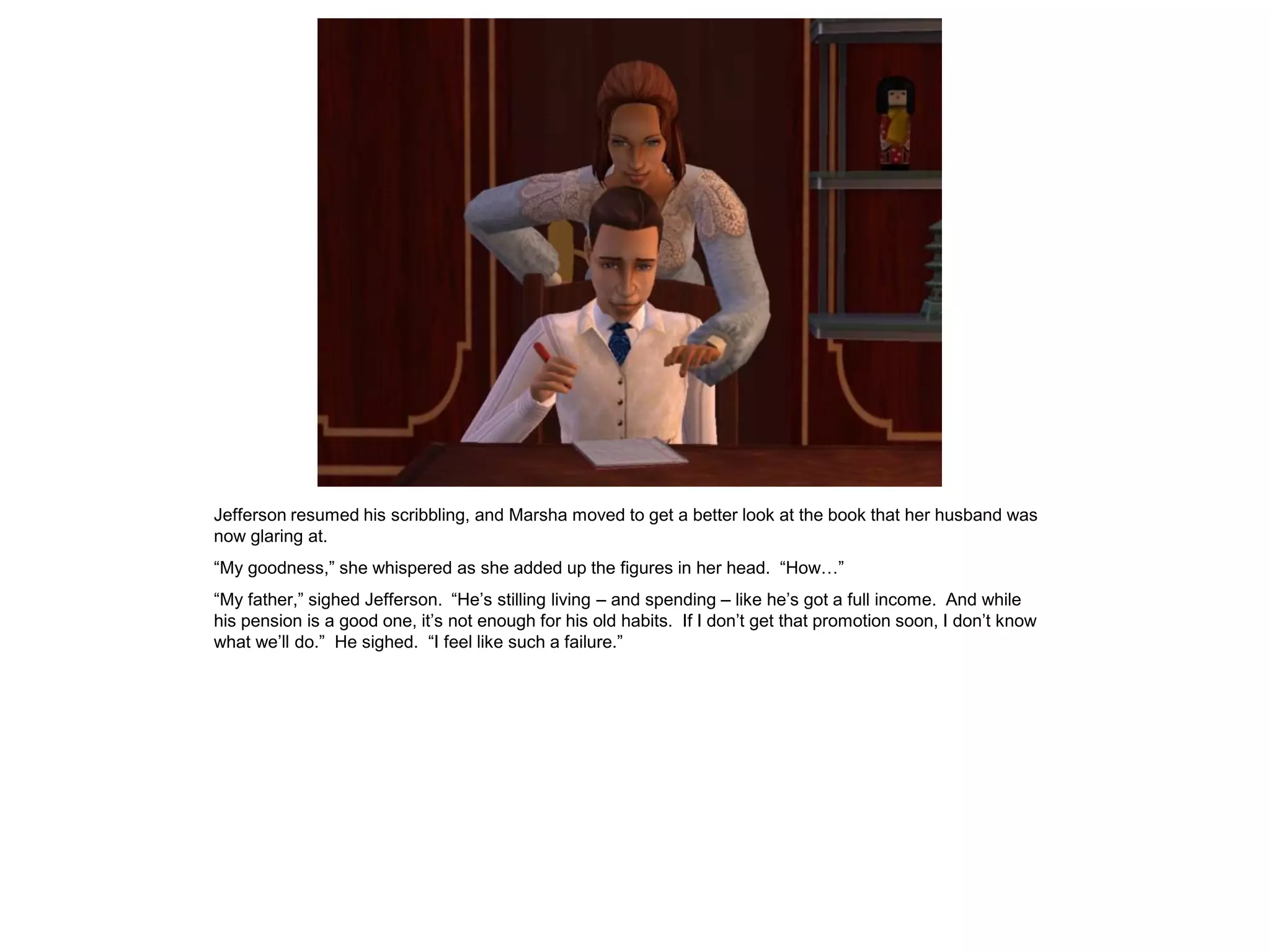 Jefferson resumed his scribbling, and Marsha moved to get a better look at the book that her husband was
now glaring at.
“My goodness,” she whispered as she added up the figures in her head. “How…”
“My father,” sighed Jefferson. “He‟s stilling living – and spending – like he‟s got a full income. And while
his pension is a good one, it‟s not enough for his old habits. If I don‟t get that promotion soon, I don‟t know
what we‟ll do.” He sighed. “I feel like such a failure.”
 