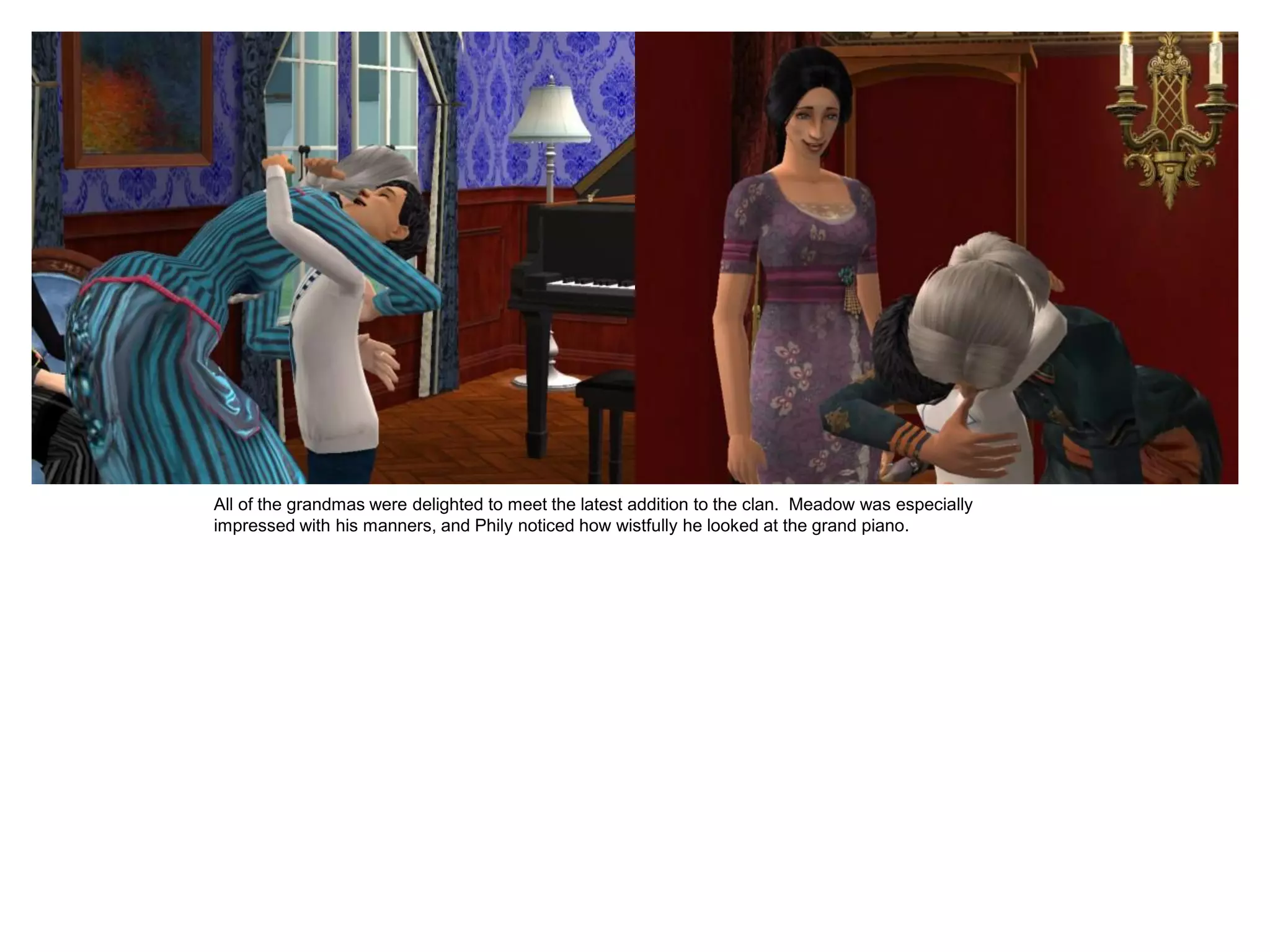 All of the grandmas were delighted to meet the latest addition to the clan. Meadow was especially
impressed with his manners, and Phily noticed how wistfully he looked at the grand piano.
 