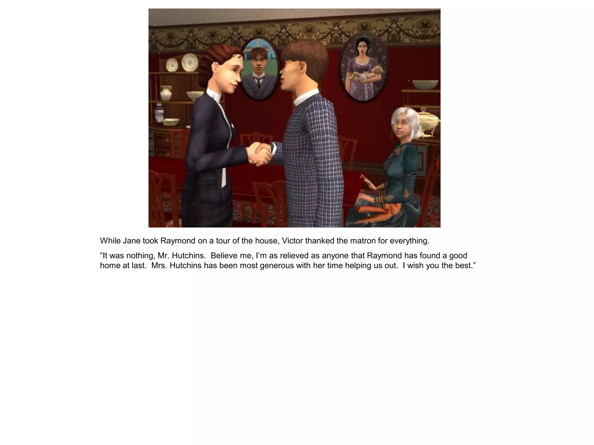 While Jane took Raymond on a tour of the house, Victor thanked the matron for everything.
“It was nothing, Mr. Hutchins. Believe me, I‟m as relieved as anyone that Raymond has found a good
home at last. Mrs. Hutchins has been most generous with her time helping us out. I wish you the best.”
 