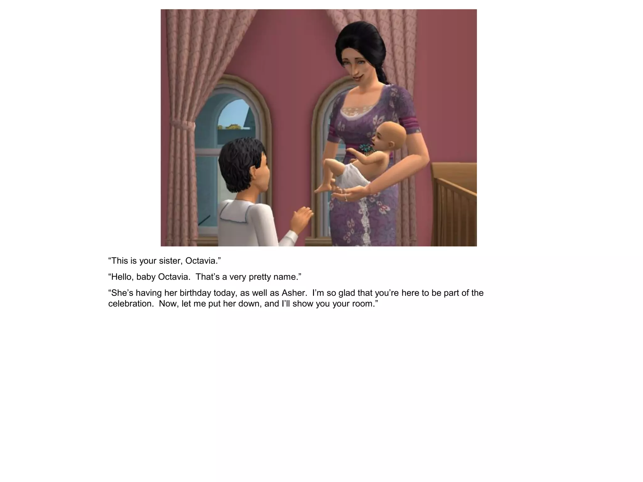 “This is your sister, Octavia.”
“Hello, baby Octavia. That‟s a very pretty name.”
“She‟s having her birthday today, as well as Asher. I‟m so glad that you‟re here to be part of the
celebration. Now, let me put her down, and I‟ll show you your room.”
 