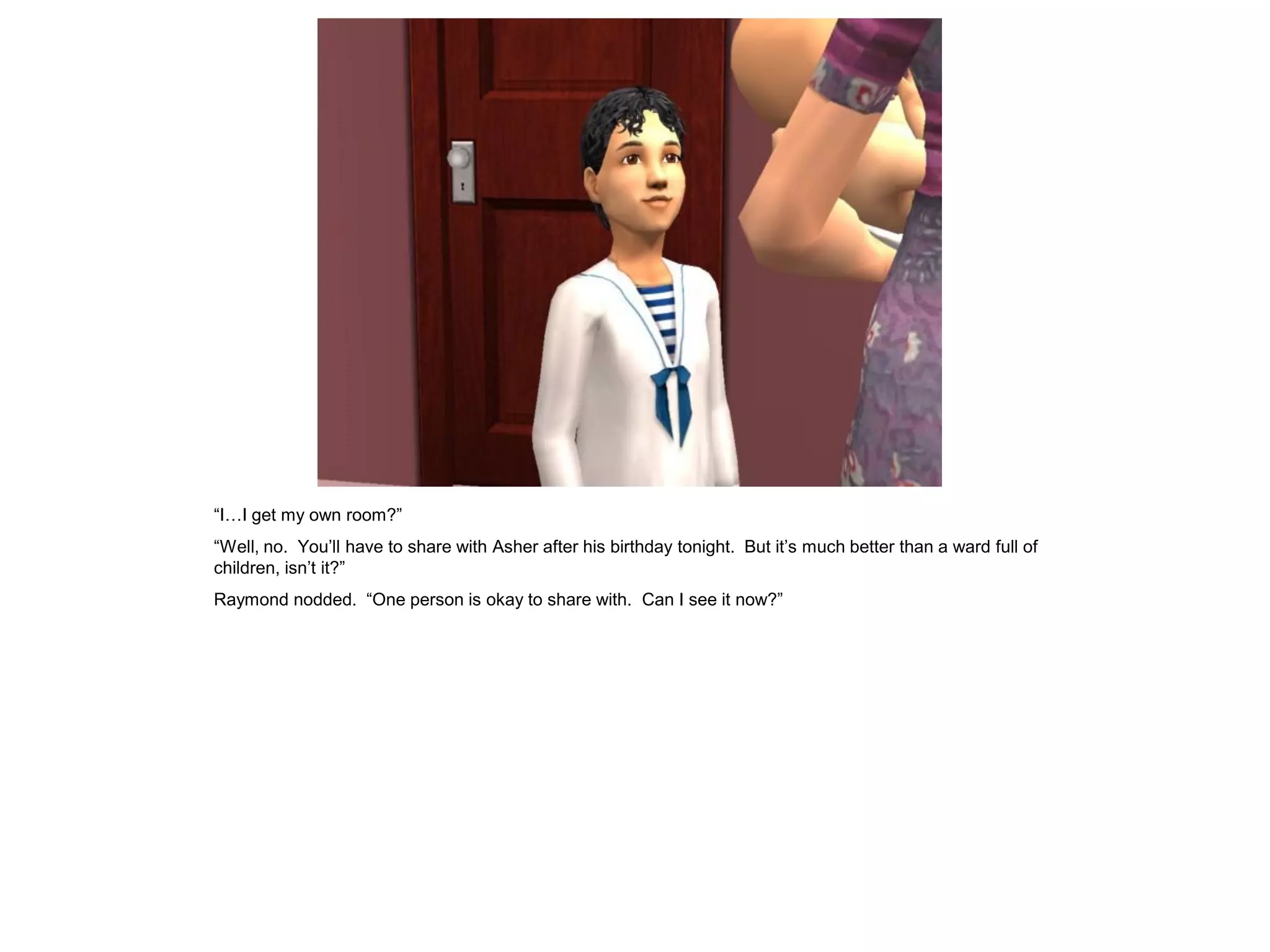 “I…I get my own room?”
“Well, no. You‟ll have to share with Asher after his birthday tonight. But it‟s much better than a ward full of
children, isn‟t it?”
Raymond nodded. “One person is okay to share with. Can I see it now?”
 