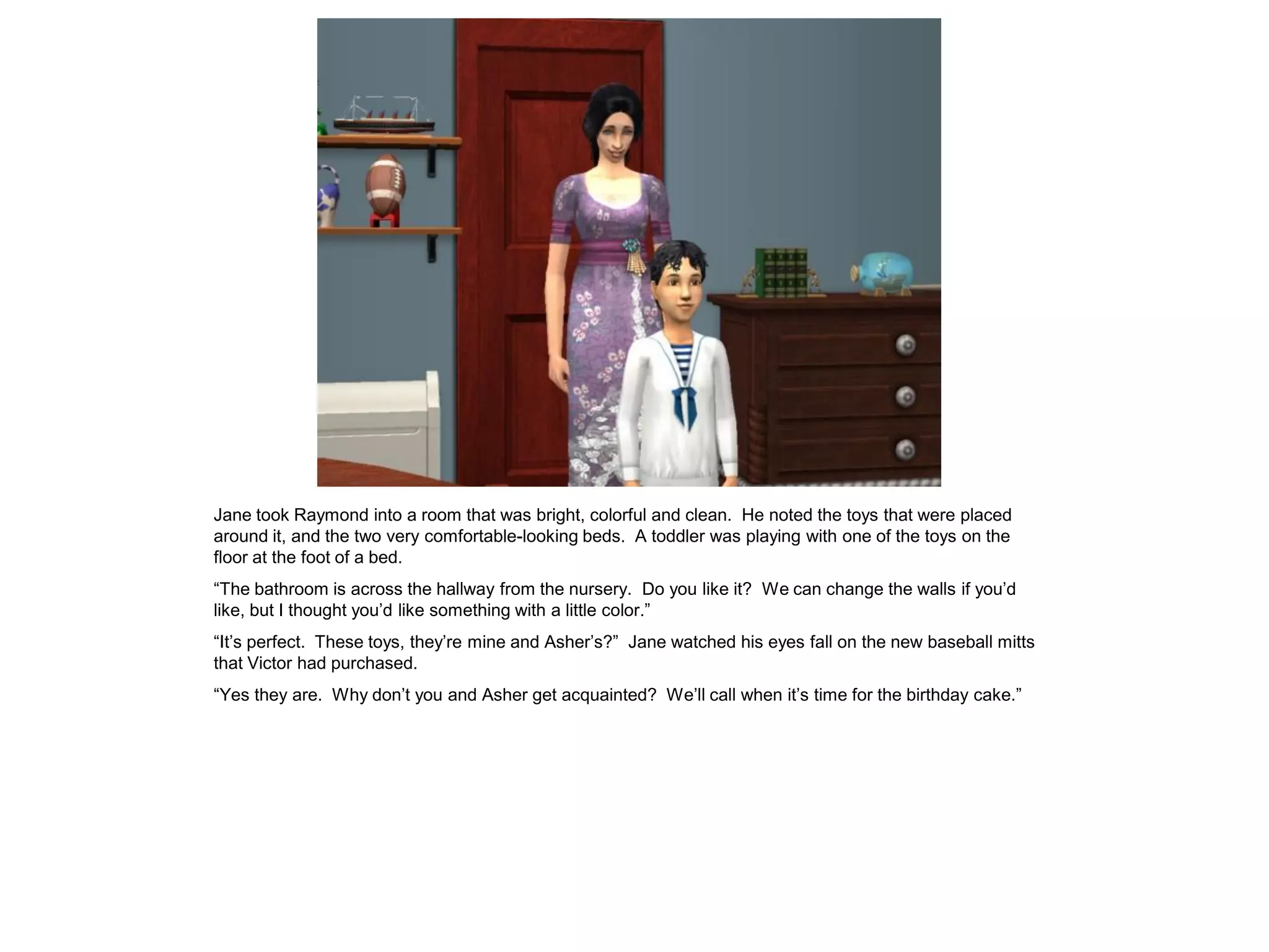 Jane took Raymond into a room that was bright, colorful and clean. He noted the toys that were placed
around it, and the two very comfortable-looking beds. A toddler was playing with one of the toys on the
floor at the foot of a bed.
“The bathroom is across the hallway from the nursery. Do you like it? We can change the walls if you‟d
like, but I thought you‟d like something with a little color.”
“It‟s perfect. These toys, they‟re mine and Asher‟s?” Jane watched his eyes fall on the new baseball mitts
that Victor had purchased.
“Yes they are. Why don‟t you and Asher get acquainted? We‟ll call when it‟s time for the birthday cake.”
 