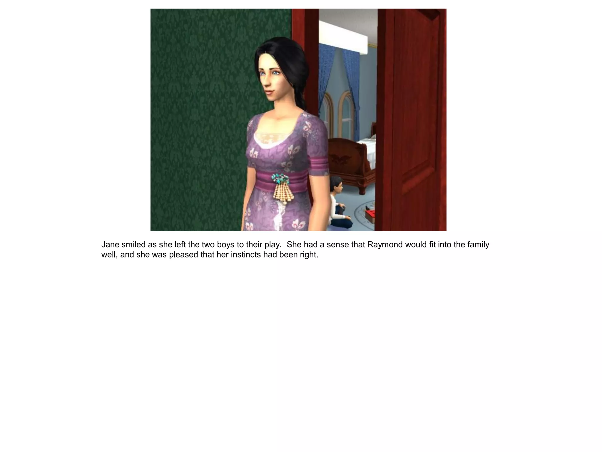 Jane smiled as she left the two boys to their play. She had a sense that Raymond would fit into the family
well, and she was pleased that her instincts had been right.
 