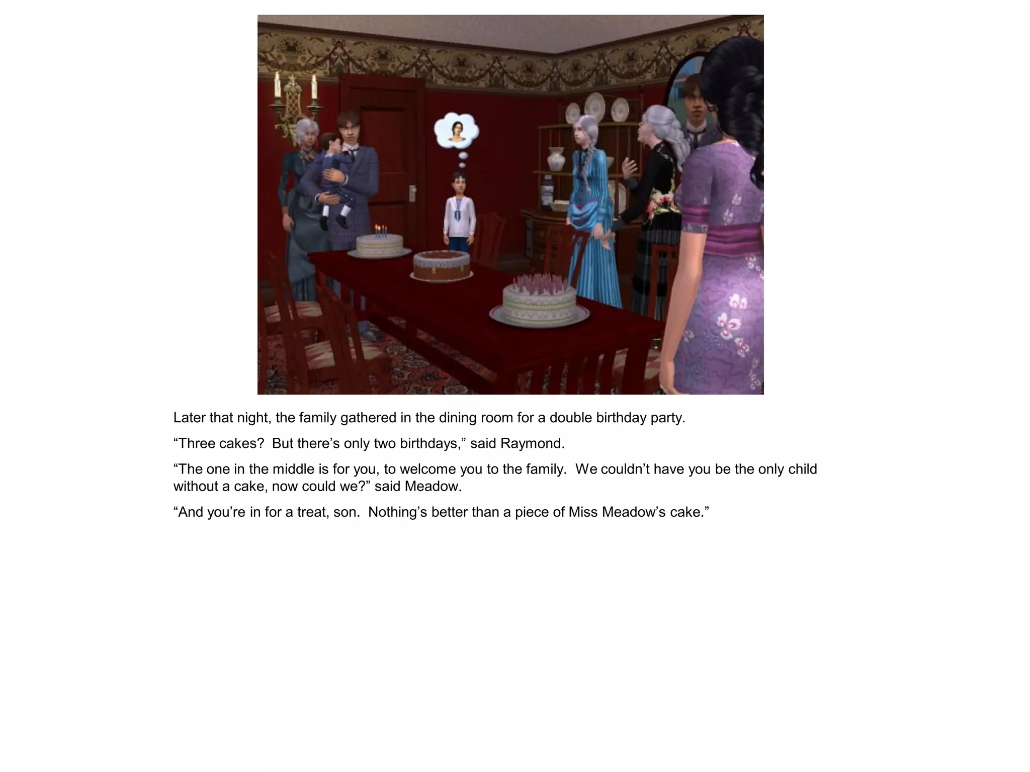 Later that night, the family gathered in the dining room for a double birthday party.
“Three cakes? But there‟s only two birthdays,” said Raymond.
“The one in the middle is for you, to welcome you to the family. We couldn‟t have you be the only child
without a cake, now could we?” said Meadow.
“And you‟re in for a treat, son. Nothing‟s better than a piece of Miss Meadow‟s cake.”
 