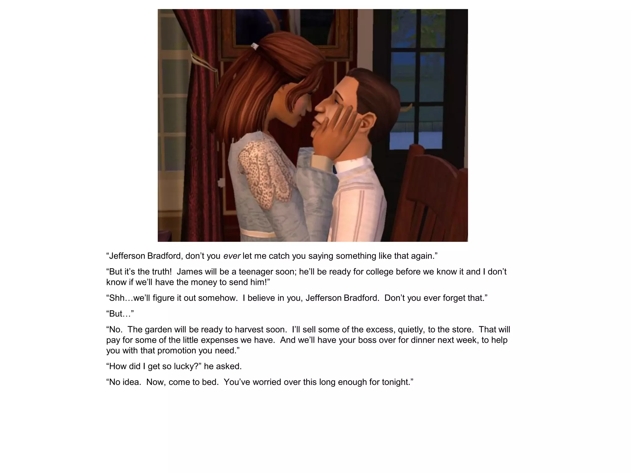 “Jefferson Bradford, don‟t you ever let me catch you saying something like that again.”
“But it‟s the truth! James will be a teenager soon; he‟ll be ready for college before we know it and I don‟t
know if we‟ll have the money to send him!”
“Shh…we‟ll figure it out somehow. I believe in you, Jefferson Bradford. Don‟t you ever forget that.”
“But…”
“No. The garden will be ready to harvest soon. I‟ll sell some of the excess, quietly, to the store. That will
pay for some of the little expenses we have. And we‟ll have your boss over for dinner next week, to help
you with that promotion you need.”
“How did I get so lucky?” he asked.
“No idea. Now, come to bed. You‟ve worried over this long enough for tonight.”
 