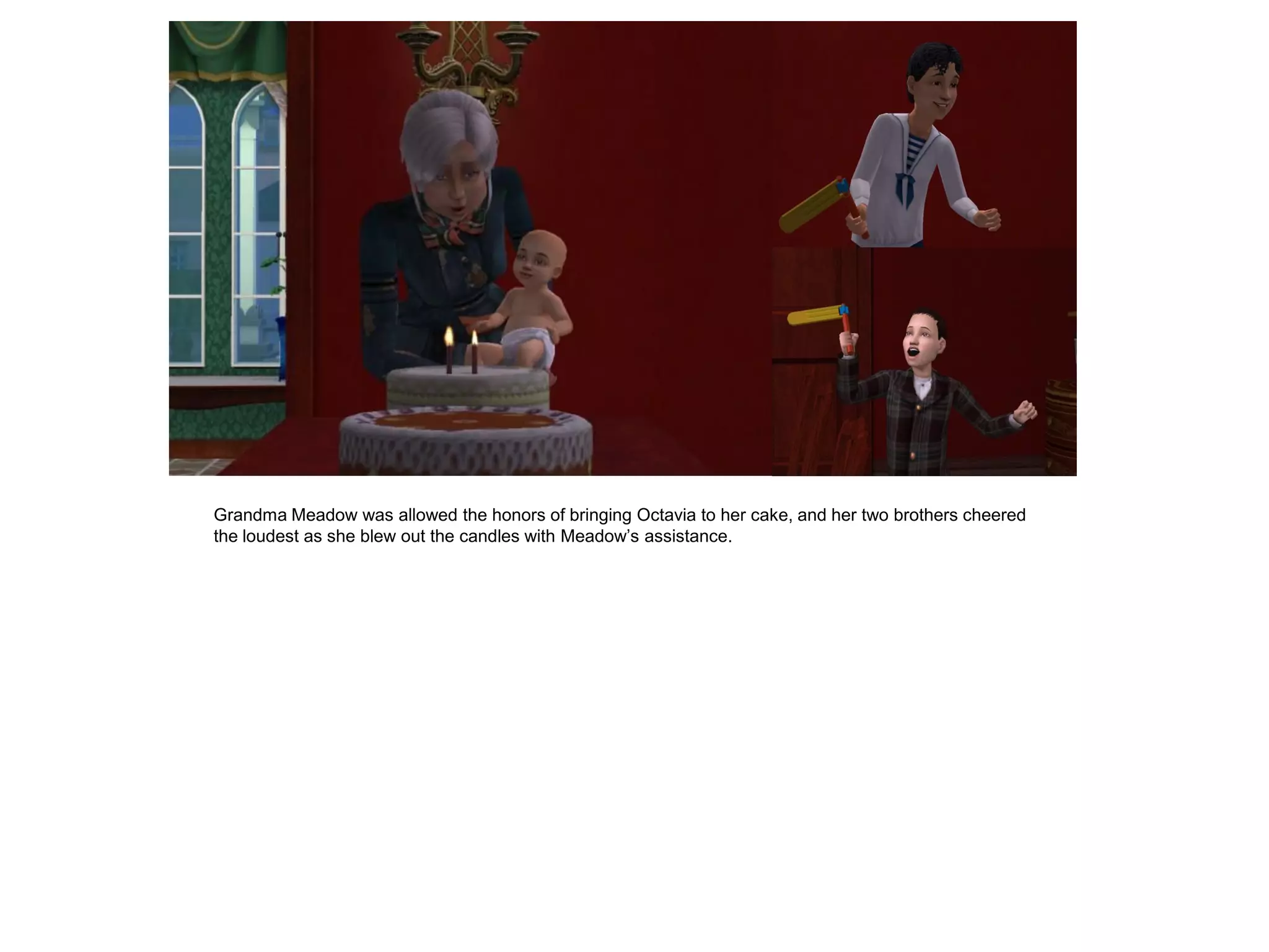 Grandma Meadow was allowed the honors of bringing Octavia to her cake, and her two brothers cheered
the loudest as she blew out the candles with Meadow‟s assistance.
 