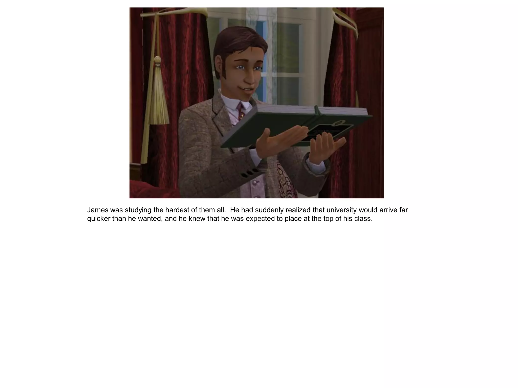 James was studying the hardest of them all. He had suddenly realized that university would arrive far
quicker than he wanted, and he knew that he was expected to place at the top of his class.
 