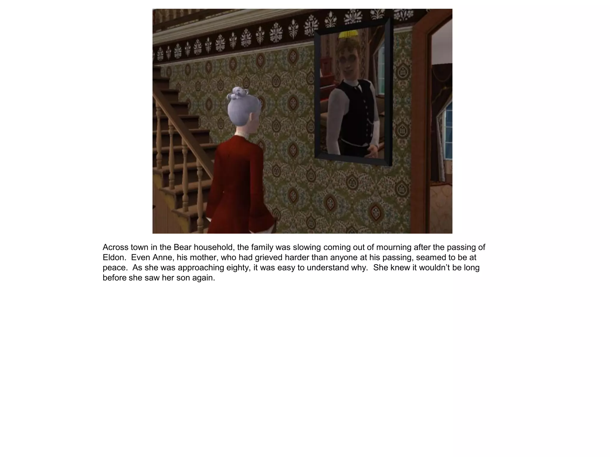 Across town in the Bear household, the family was slowing coming out of mourning after the passing of
Eldon. Even Anne, his mother, who had grieved harder than anyone at his passing, seamed to be at
peace. As she was approaching eighty, it was easy to understand why. She knew it wouldn‟t be long
before she saw her son again.
 