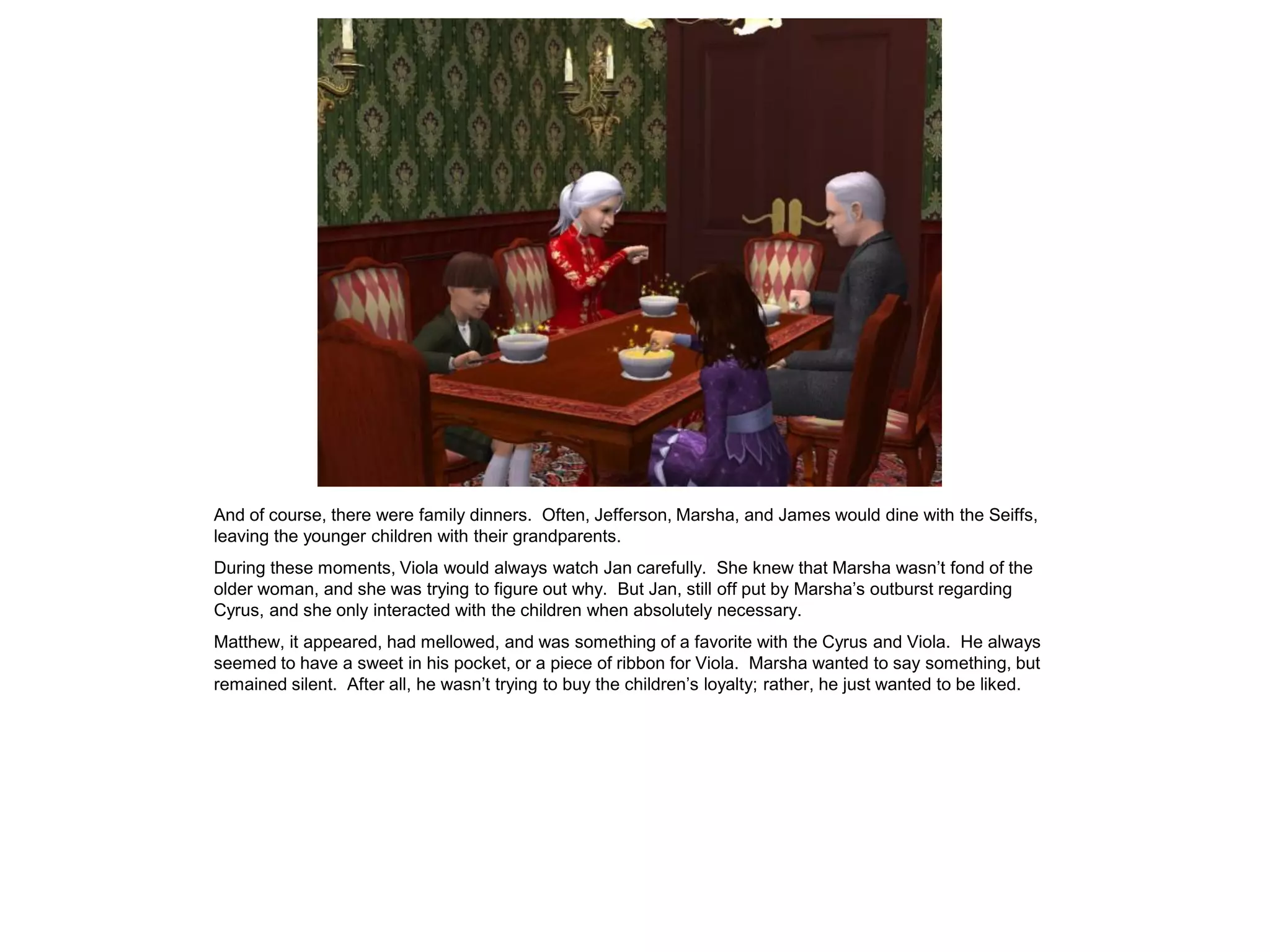 And of course, there were family dinners. Often, Jefferson, Marsha, and James would dine with the Seiffs,
leaving the younger children with their grandparents.
During these moments, Viola would always watch Jan carefully. She knew that Marsha wasn‟t fond of the
older woman, and she was trying to figure out why. But Jan, still off put by Marsha‟s outburst regarding
Cyrus, and she only interacted with the children when absolutely necessary.
Matthew, it appeared, had mellowed, and was something of a favorite with the Cyrus and Viola. He always
seemed to have a sweet in his pocket, or a piece of ribbon for Viola. Marsha wanted to say something, but
remained silent. After all, he wasn‟t trying to buy the children‟s loyalty; rather, he just wanted to be liked.
 
