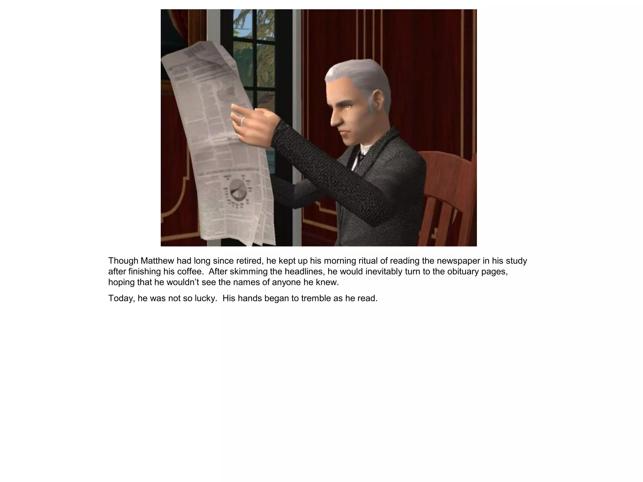 Though Matthew had long since retired, he kept up his morning ritual of reading the newspaper in his study
after finishing his coffee. After skimming the headlines, he would inevitably turn to the obituary pages,
hoping that he wouldn‟t see the names of anyone he knew.
Today, he was not so lucky. His hands began to tremble as he read.
 