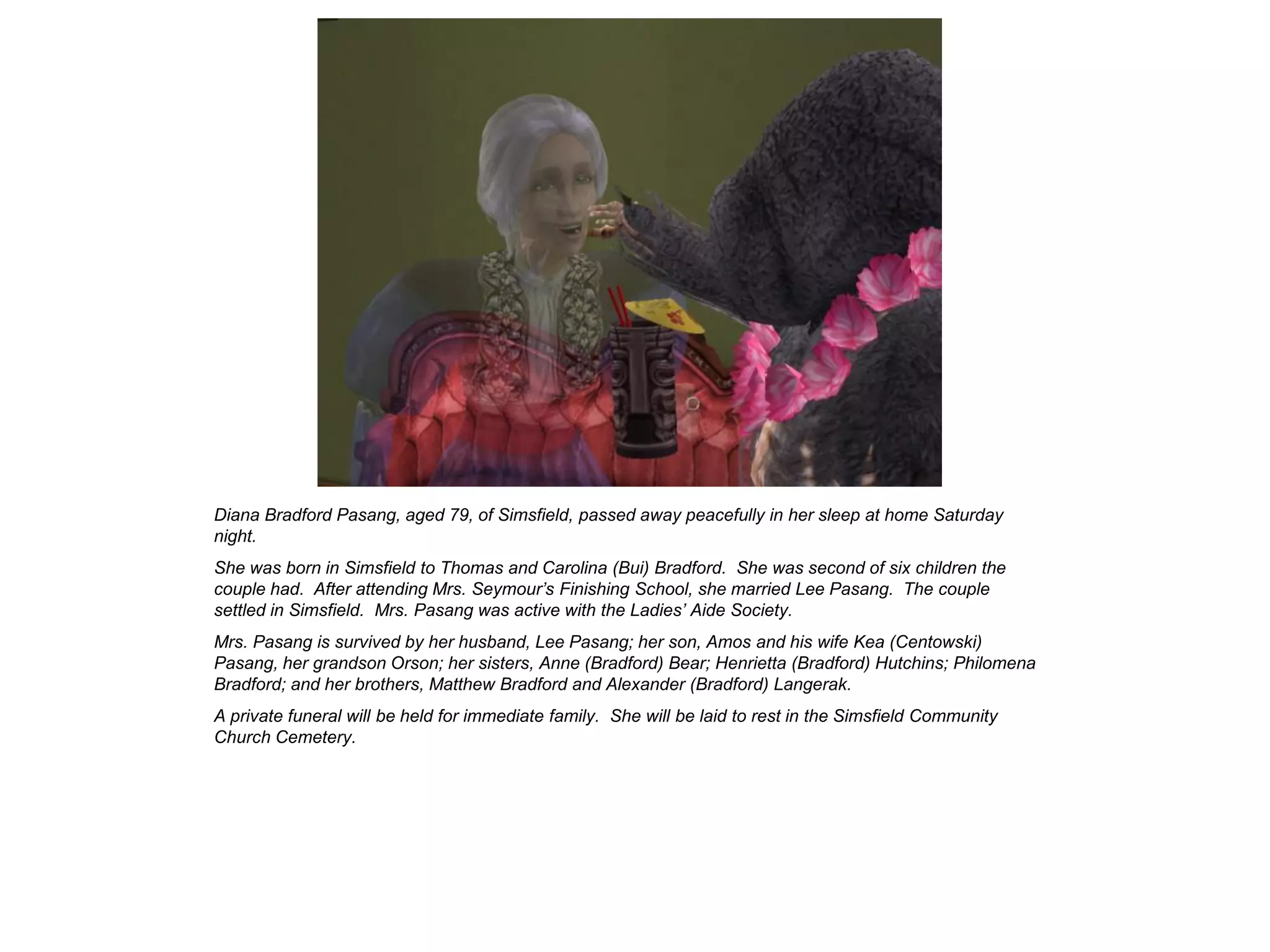 Diana Bradford Pasang, aged 79, of Simsfield, passed away peacefully in her sleep at home Saturday
night.
She was born in Simsfield to Thomas and Carolina (Bui) Bradford. She was second of six children the
couple had. After attending Mrs. Seymour’s Finishing School, she married Lee Pasang. The couple
settled in Simsfield. Mrs. Pasang was active with the Ladies’ Aide Society.
Mrs. Pasang is survived by her husband, Lee Pasang; her son, Amos and his wife Kea (Centowski)
Pasang, her grandson Orson; her sisters, Anne (Bradford) Bear; Henrietta (Bradford) Hutchins; Philomena
Bradford; and her brothers, Matthew Bradford and Alexander (Bradford) Langerak.
A private funeral will be held for immediate family. She will be laid to rest in the Simsfield Community
Church Cemetery.
 