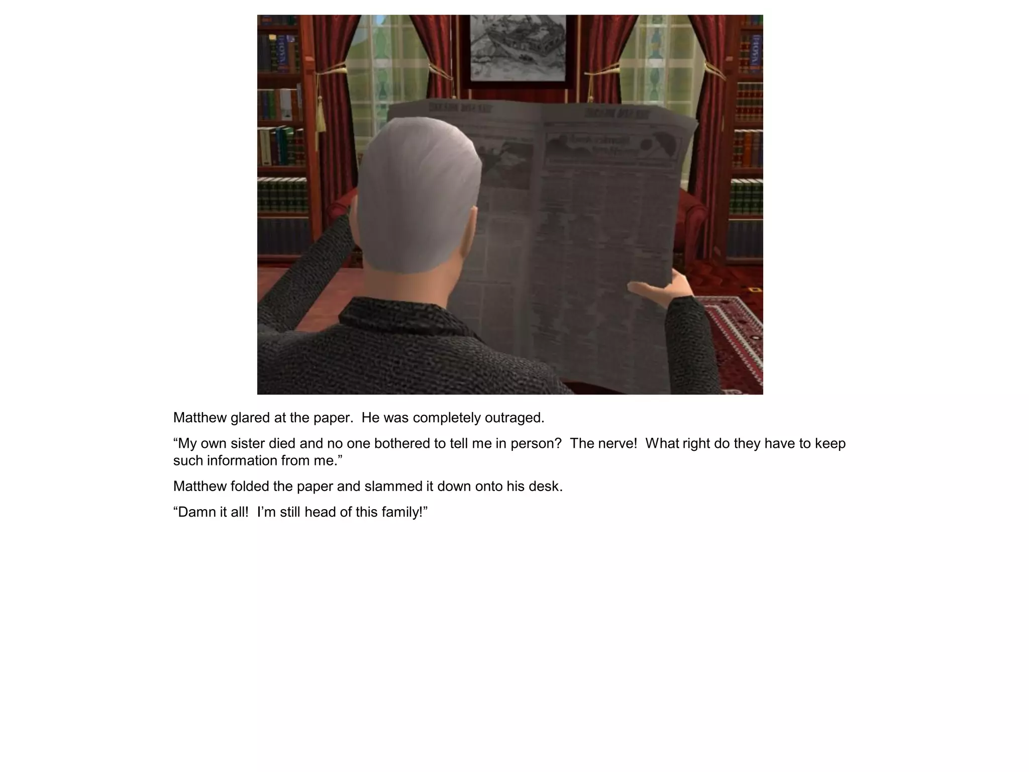 Matthew glared at the paper. He was completely outraged.
“My own sister died and no one bothered to tell me in person? The nerve! What right do they have to keep
such information from me.”
Matthew folded the paper and slammed it down onto his desk.
“Damn it all! I‟m still head of this family!”
 