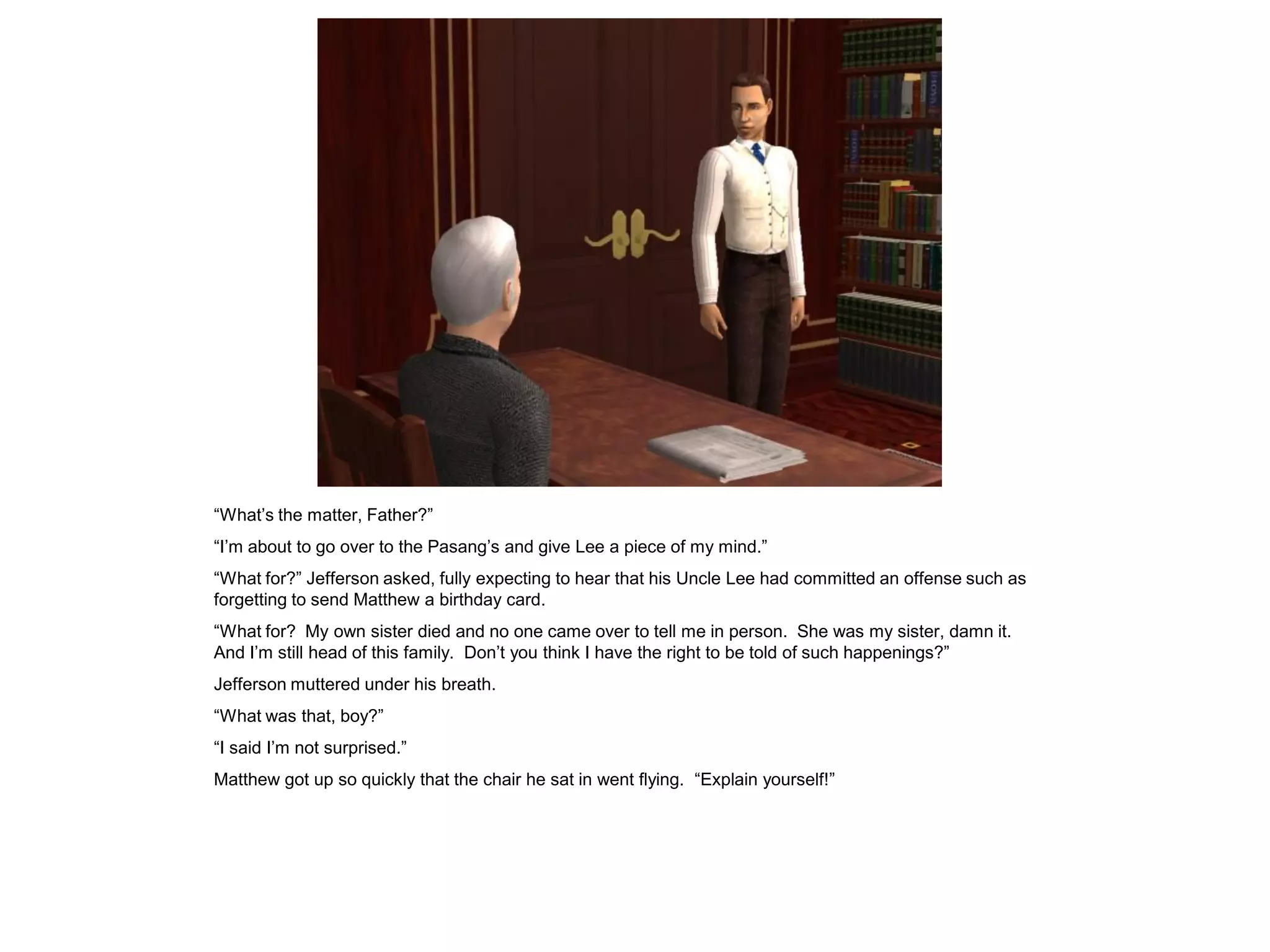 “What‟s the matter, Father?”
“I‟m about to go over to the Pasang‟s and give Lee a piece of my mind.”
“What for?” Jefferson asked, fully expecting to hear that his Uncle Lee had committed an offense such as
forgetting to send Matthew a birthday card.
“What for? My own sister died and no one came over to tell me in person. She was my sister, damn it.
And I‟m still head of this family. Don‟t you think I have the right to be told of such happenings?”
Jefferson muttered under his breath.
“What was that, boy?”
“I said I‟m not surprised.”
Matthew got up so quickly that the chair he sat in went flying. “Explain yourself!”
 