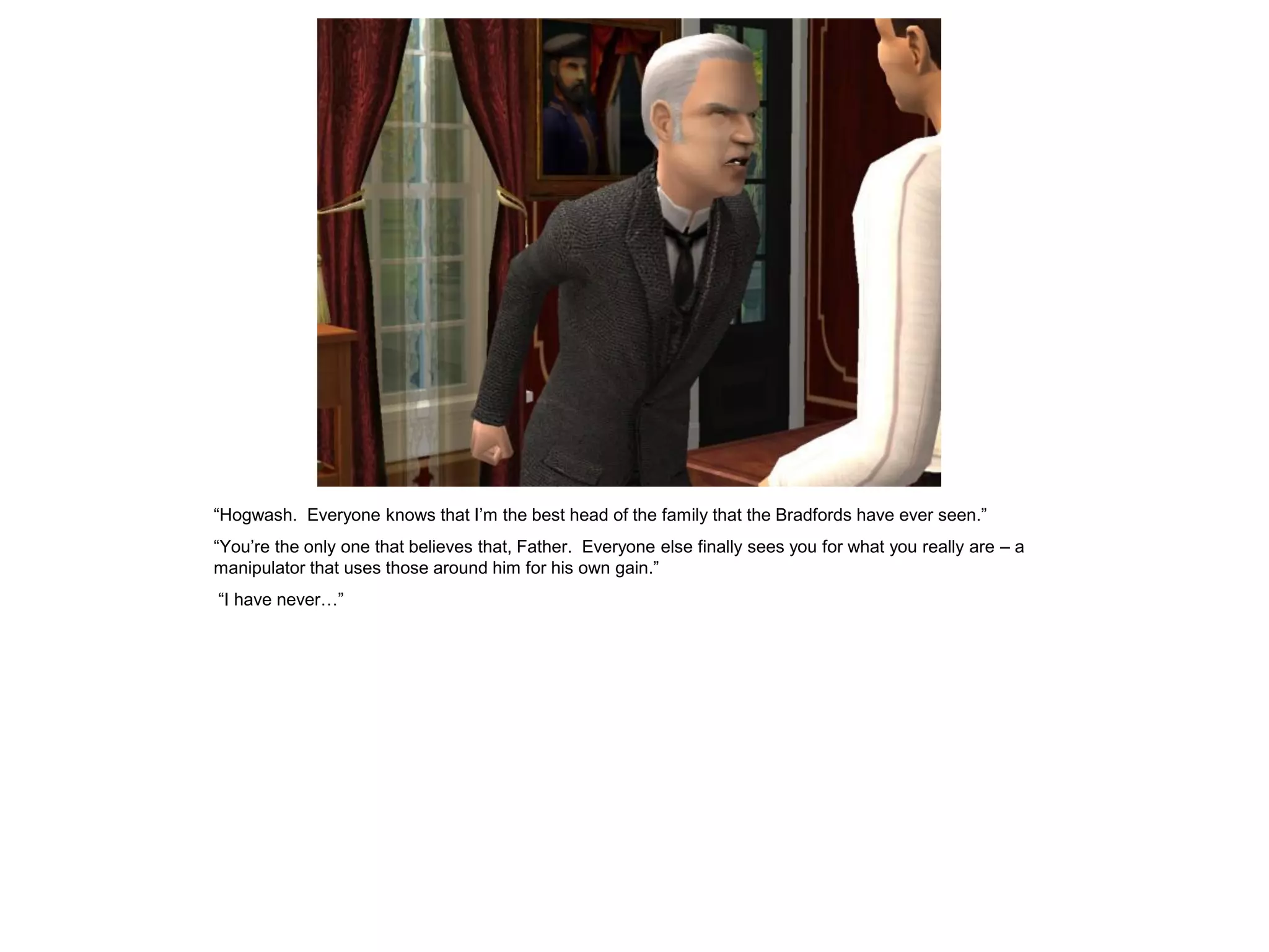 “Hogwash. Everyone knows that I‟m the best head of the family that the Bradfords have ever seen.”
“You‟re the only one that believes that, Father. Everyone else finally sees you for what you really are – a
manipulator that uses those around him for his own gain.”
“I have never…”
 