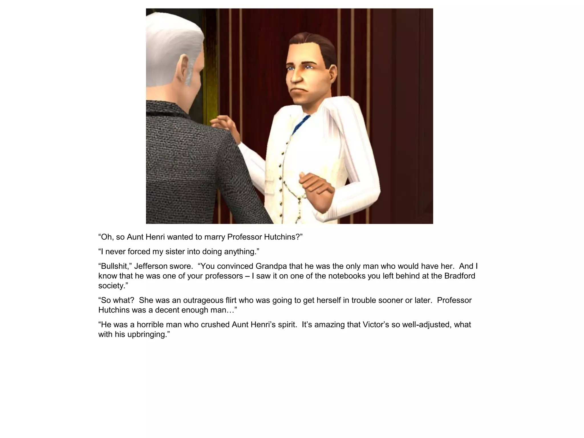 “Oh, so Aunt Henri wanted to marry Professor Hutchins?”
“I never forced my sister into doing anything.”
“Bullshit,” Jefferson swore. “You convinced Grandpa that he was the only man who would have her. And I
know that he was one of your professors – I saw it on one of the notebooks you left behind at the Bradford
society.”
“So what? She was an outrageous flirt who was going to get herself in trouble sooner or later. Professor
Hutchins was a decent enough man…”
“He was a horrible man who crushed Aunt Henri‟s spirit. It‟s amazing that Victor‟s so well-adjusted, what
with his upbringing.”
 