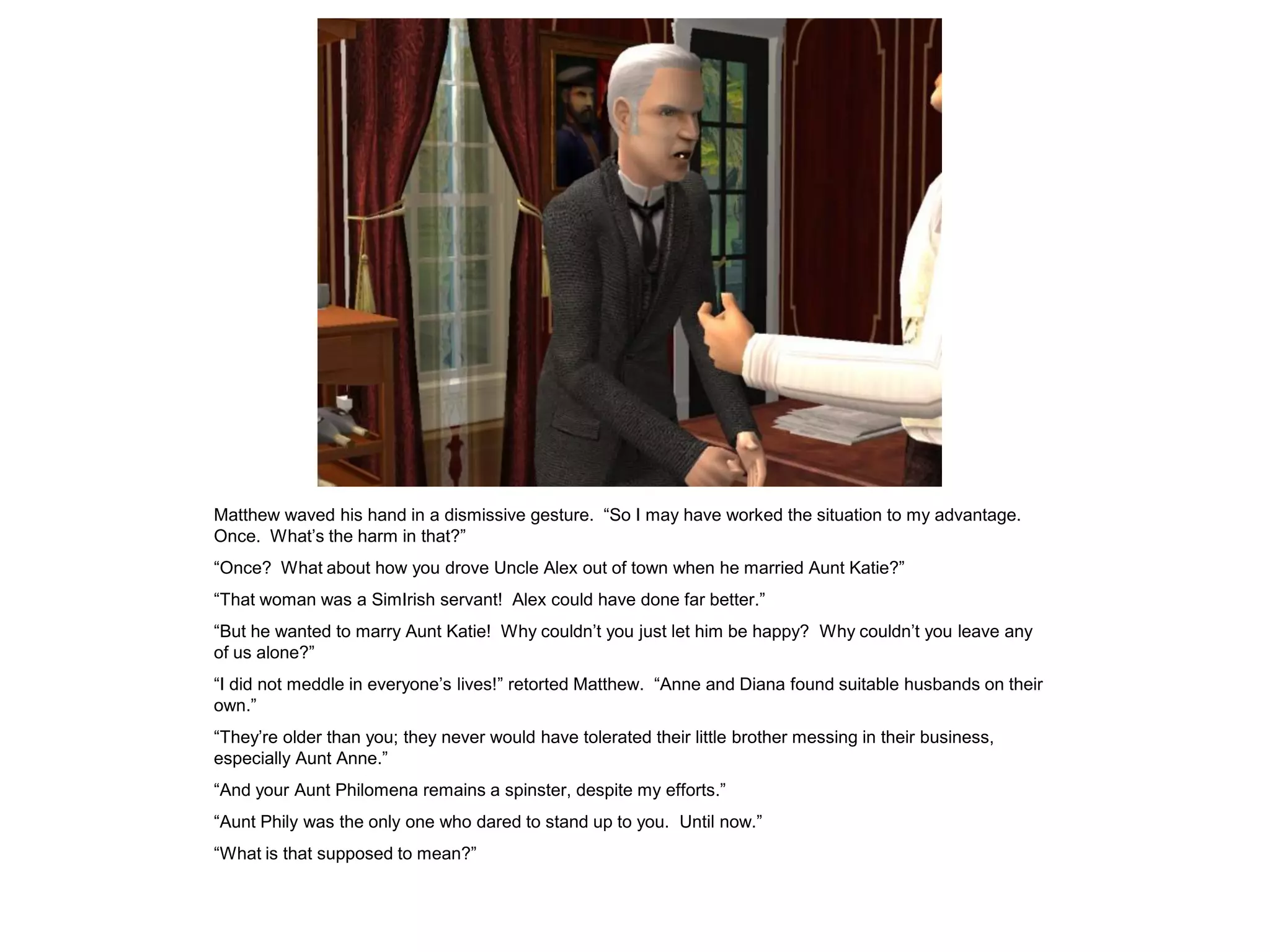 Matthew waved his hand in a dismissive gesture. “So I may have worked the situation to my advantage.
Once. What‟s the harm in that?”
“Once? What about how you drove Uncle Alex out of town when he married Aunt Katie?”
“That woman was a SimIrish servant! Alex could have done far better.”
“But he wanted to marry Aunt Katie! Why couldn‟t you just let him be happy? Why couldn‟t you leave any
of us alone?”
“I did not meddle in everyone‟s lives!” retorted Matthew. “Anne and Diana found suitable husbands on their
own.”
“They‟re older than you; they never would have tolerated their little brother messing in their business,
especially Aunt Anne.”
“And your Aunt Philomena remains a spinster, despite my efforts.”
“Aunt Phily was the only one who dared to stand up to you. Until now.”
“What is that supposed to mean?”
 