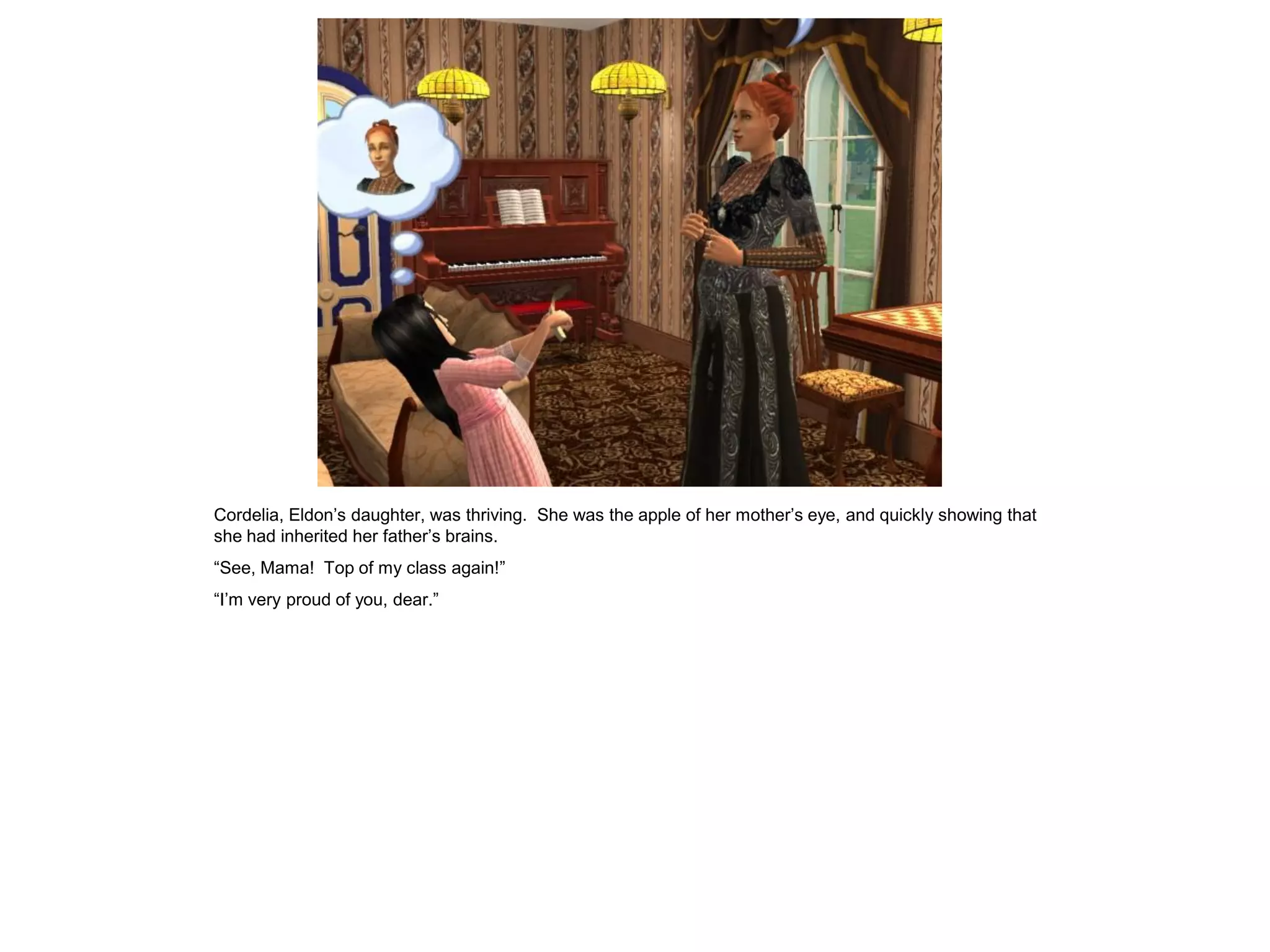 Cordelia, Eldon‟s daughter, was thriving. She was the apple of her mother‟s eye, and quickly showing that
she had inherited her father‟s brains.
“See, Mama! Top of my class again!”
“I‟m very proud of you, dear.”
 