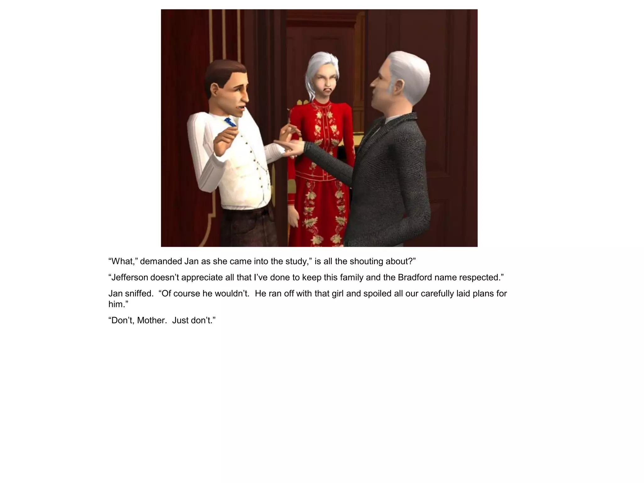 “What,” demanded Jan as she came into the study,” is all the shouting about?”
“Jefferson doesn‟t appreciate all that I‟ve done to keep this family and the Bradford name respected.”
Jan sniffed. “Of course he wouldn‟t. He ran off with that girl and spoiled all our carefully laid plans for
him.”
“Don‟t, Mother. Just don‟t.”
 