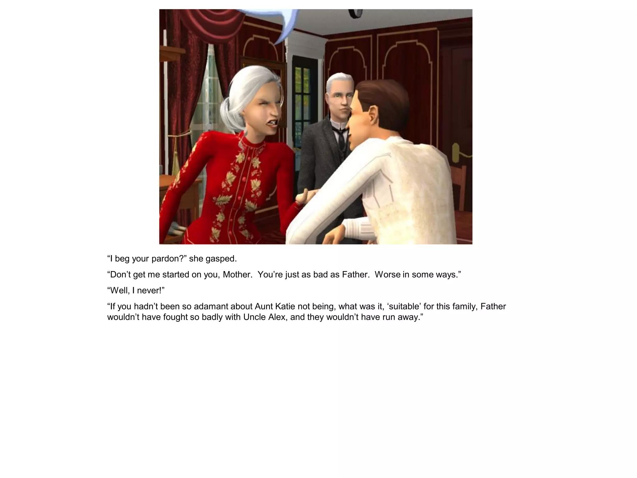 “I beg your pardon?” she gasped.
“Don‟t get me started on you, Mother. You‟re just as bad as Father. Worse in some ways.”
“Well, I never!”
“If you hadn‟t been so adamant about Aunt Katie not being, what was it, „suitable‟ for this family, Father
wouldn‟t have fought so badly with Uncle Alex, and they wouldn‟t have run away.”
 