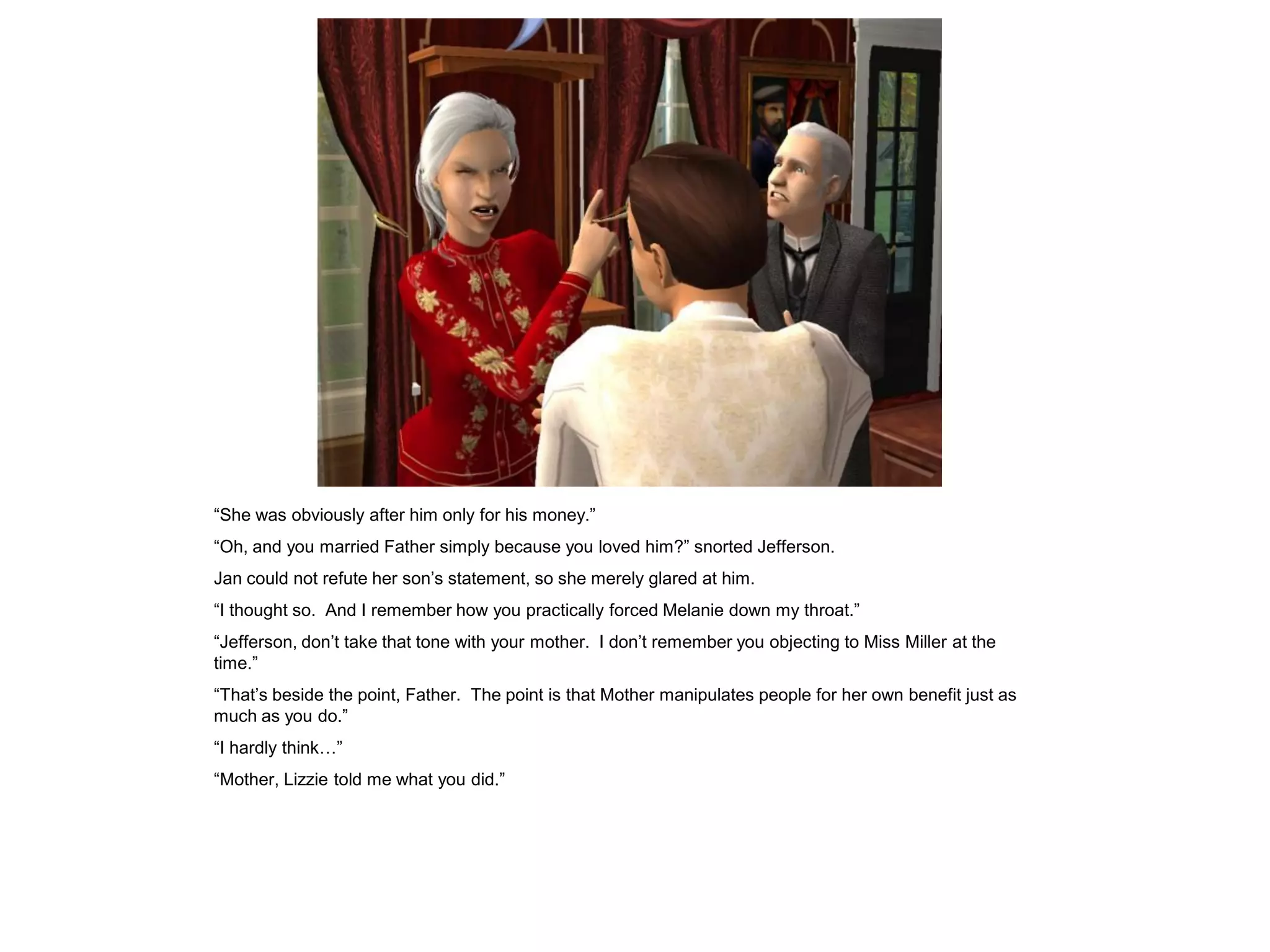 “She was obviously after him only for his money.”
“Oh, and you married Father simply because you loved him?” snorted Jefferson.
Jan could not refute her son‟s statement, so she merely glared at him.
“I thought so. And I remember how you practically forced Melanie down my throat.”
“Jefferson, don‟t take that tone with your mother. I don‟t remember you objecting to Miss Miller at the
time.”
“That‟s beside the point, Father. The point is that Mother manipulates people for her own benefit just as
much as you do.”
“I hardly think…”
“Mother, Lizzie told me what you did.”
 