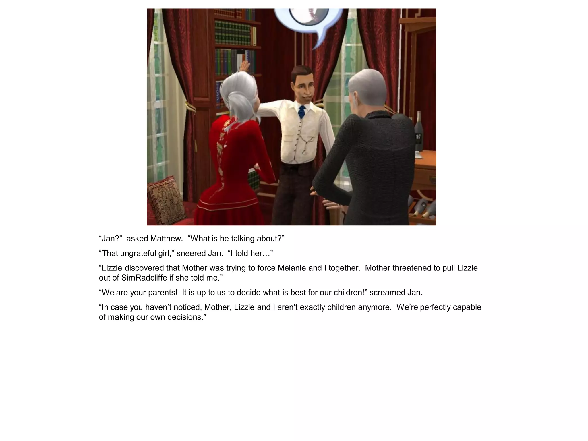 “Jan?” asked Matthew. “What is he talking about?”
“That ungrateful girl,” sneered Jan. “I told her…”
“Lizzie discovered that Mother was trying to force Melanie and I together. Mother threatened to pull Lizzie
out of SimRadcliffe if she told me.”
“We are your parents! It is up to us to decide what is best for our children!” screamed Jan.
“In case you haven‟t noticed, Mother, Lizzie and I aren‟t exactly children anymore. We‟re perfectly capable
of making our own decisions.”
 