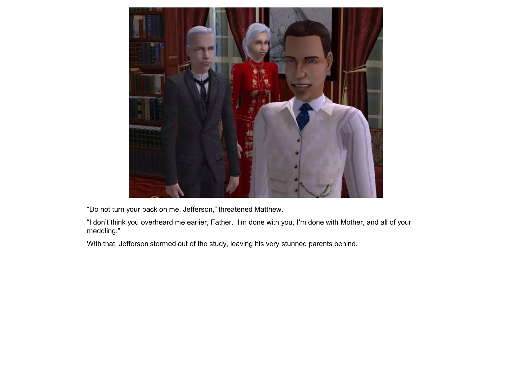 “Do not turn your back on me, Jefferson,” threatened Matthew.
“I don‟t think you overheard me earlier, Father. I‟m done with you, I‟m done with Mother, and all of your
meddling.”
With that, Jefferson stormed out of the study, leaving his very stunned parents behind.
 