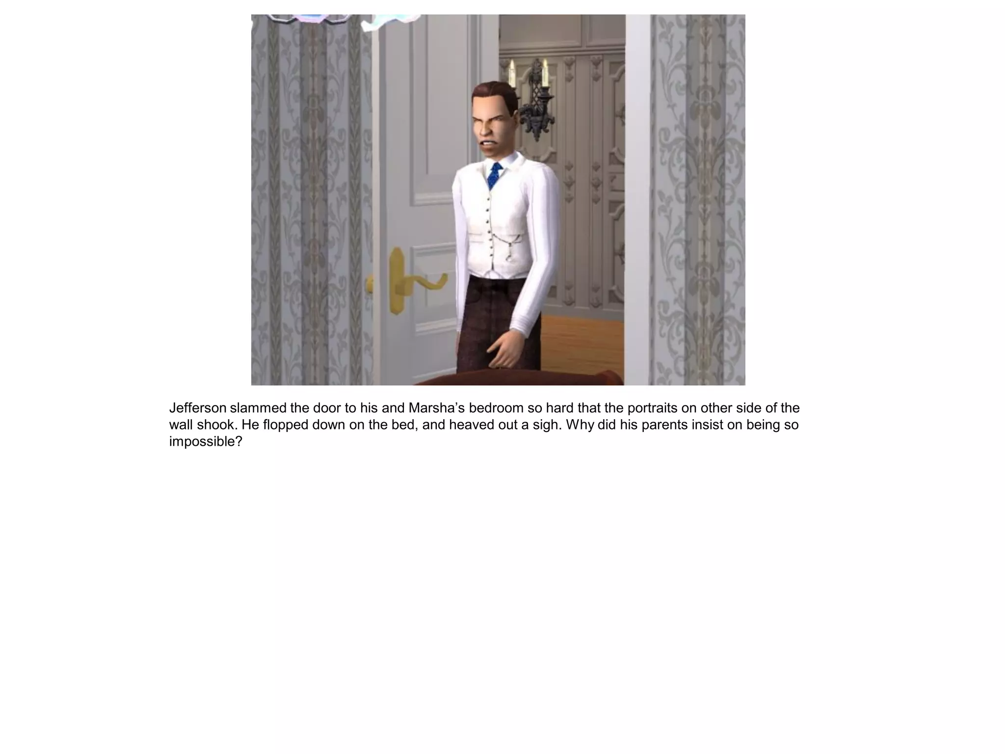 Jefferson slammed the door to his and Marsha‟s bedroom so hard that the portraits on other side of the
wall shook. He flopped down on the bed, and heaved out a sigh. Why did his parents insist on being so
impossible?
 