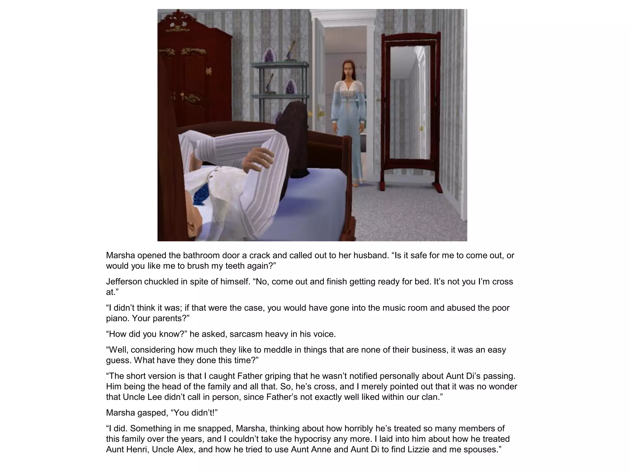 Marsha opened the bathroom door a crack and called out to her husband. “Is it safe for me to come out, or
would you like me to brush my teeth again?”
Jefferson chuckled in spite of himself. “No, come out and finish getting ready for bed. It‟s not you I‟m cross
at.”
“I didn‟t think it was; if that were the case, you would have gone into the music room and abused the poor
piano. Your parents?”
“How did you know?” he asked, sarcasm heavy in his voice.
“Well, considering how much they like to meddle in things that are none of their business, it was an easy
guess. What have they done this time?”
“The short version is that I caught Father griping that he wasn‟t notified personally about Aunt Di‟s passing.
Him being the head of the family and all that. So, he‟s cross, and I merely pointed out that it was no wonder
that Uncle Lee didn‟t call in person, since Father‟s not exactly well liked within our clan.”
Marsha gasped, “You didn‟t!”
“I did. Something in me snapped, Marsha, thinking about how horribly he‟s treated so many members of
this family over the years, and I couldn‟t take the hypocrisy any more. I laid into him about how he treated
Aunt Henri, Uncle Alex, and how he tried to use Aunt Anne and Aunt Di to find Lizzie and me spouses.”
 