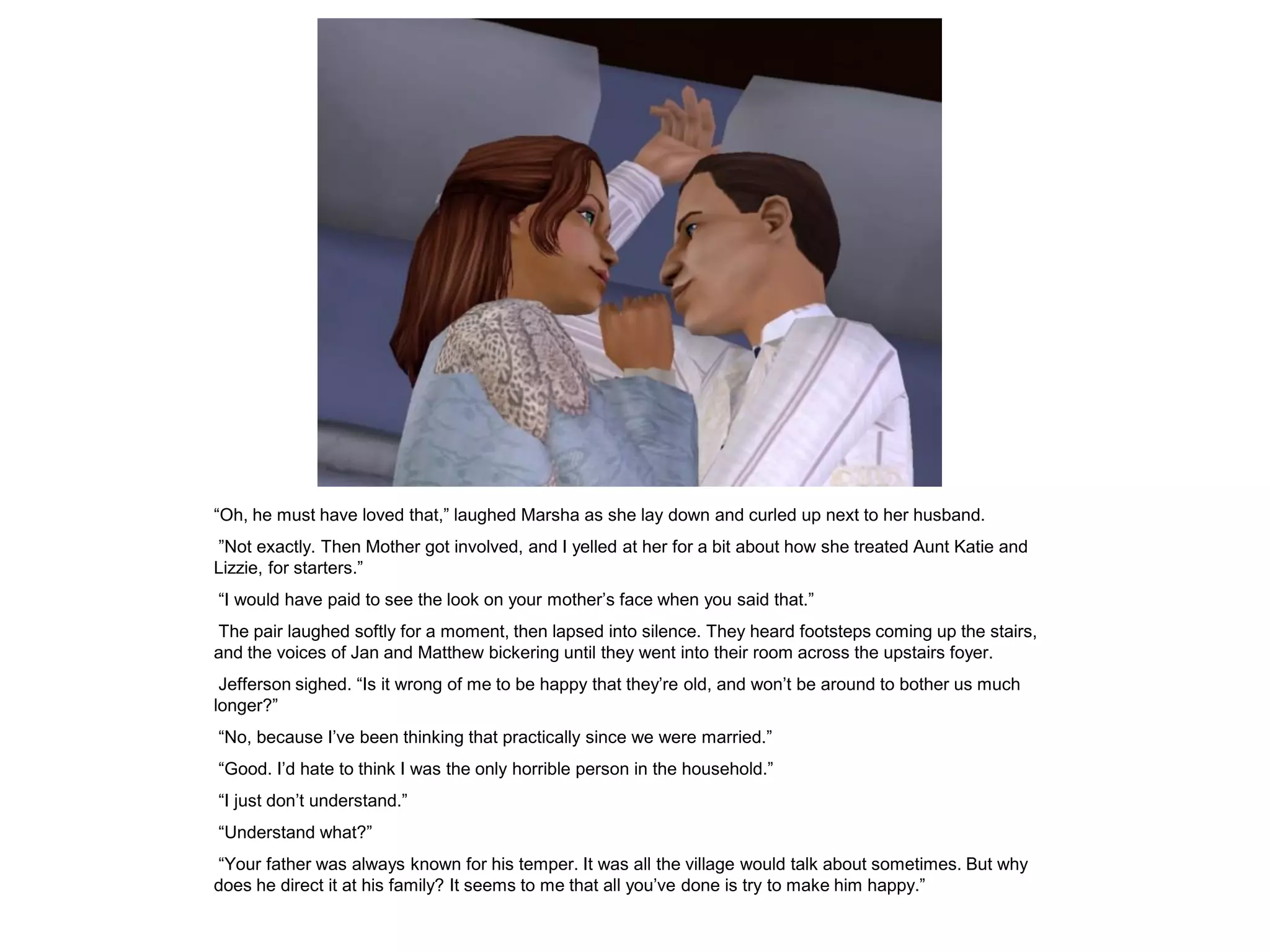 “Oh, he must have loved that,” laughed Marsha as she lay down and curled up next to her husband.
”Not exactly. Then Mother got involved, and I yelled at her for a bit about how she treated Aunt Katie and
Lizzie, for starters.”
“I would have paid to see the look on your mother‟s face when you said that.”
The pair laughed softly for a moment, then lapsed into silence. They heard footsteps coming up the stairs,
and the voices of Jan and Matthew bickering until they went into their room across the upstairs foyer.
 Jefferson sighed. “Is it wrong of me to be happy that they‟re old, and won‟t be around to bother us much
longer?”
“No, because I‟ve been thinking that practically since we were married.”
“Good. I‟d hate to think I was the only horrible person in the household.”
“I just don‟t understand.”
“Understand what?”
“Your father was always known for his temper. It was all the village would talk about sometimes. But why
does he direct it at his family? It seems to me that all you‟ve done is try to make him happy.”
 