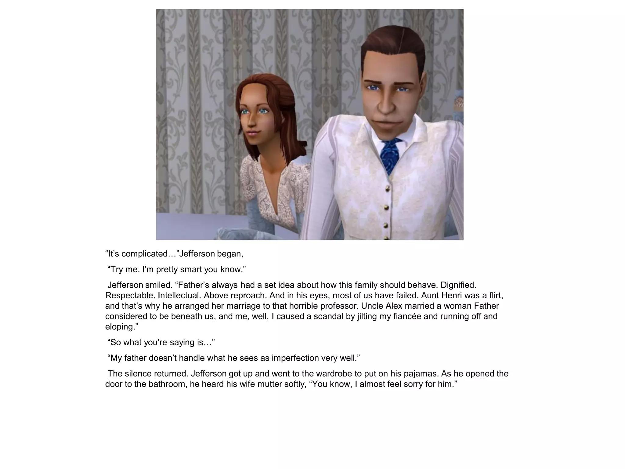 “It‟s complicated…”Jefferson began,
“Try me. I‟m pretty smart you know.”
 Jefferson smiled. “Father‟s always had a set idea about how this family should behave. Dignified.
Respectable. Intellectual. Above reproach. And in his eyes, most of us have failed. Aunt Henri was a flirt,
and that‟s why he arranged her marriage to that horrible professor. Uncle Alex married a woman Father
considered to be beneath us, and me, well, I caused a scandal by jilting my fiancée and running off and
eloping.”
“So what you‟re saying is…”
“My father doesn‟t handle what he sees as imperfection very well.”
The silence returned. Jefferson got up and went to the wardrobe to put on his pajamas. As he opened the
door to the bathroom, he heard his wife mutter softly, “You know, I almost feel sorry for him.”
 