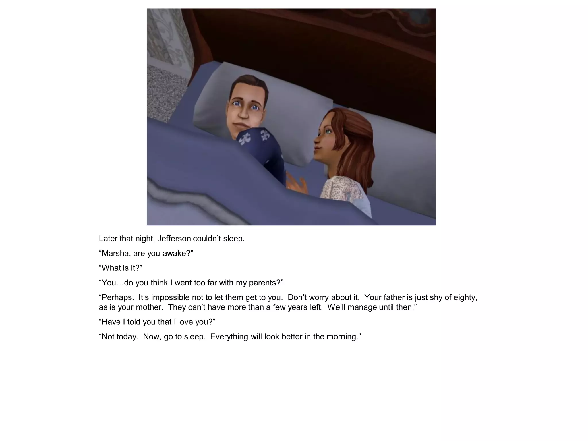 Later that night, Jefferson couldn‟t sleep.
“Marsha, are you awake?”
“What is it?”
“You…do you think I went too far with my parents?”
“Perhaps. It‟s impossible not to let them get to you. Don‟t worry about it. Your father is just shy of eighty,
as is your mother. They can‟t have more than a few years left. We‟ll manage until then.”
“Have I told you that I love you?”
“Not today. Now, go to sleep. Everything will look better in the morning.”
 