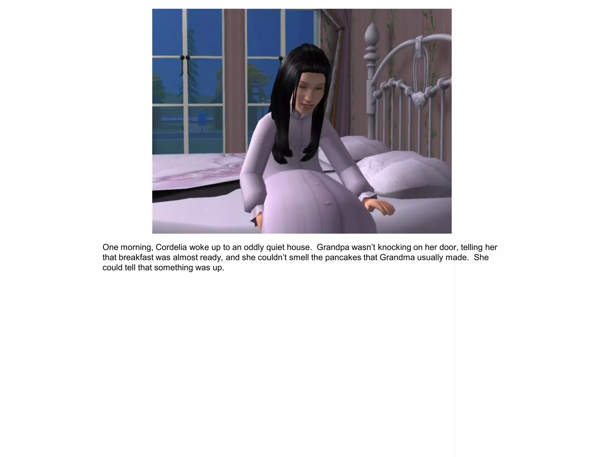 One morning, Cordelia woke up to an oddly quiet house. Grandpa wasn‟t knocking on her door, telling her
that breakfast was almost ready, and she couldn‟t smell the pancakes that Grandma usually made. She
could tell that something was up.
 