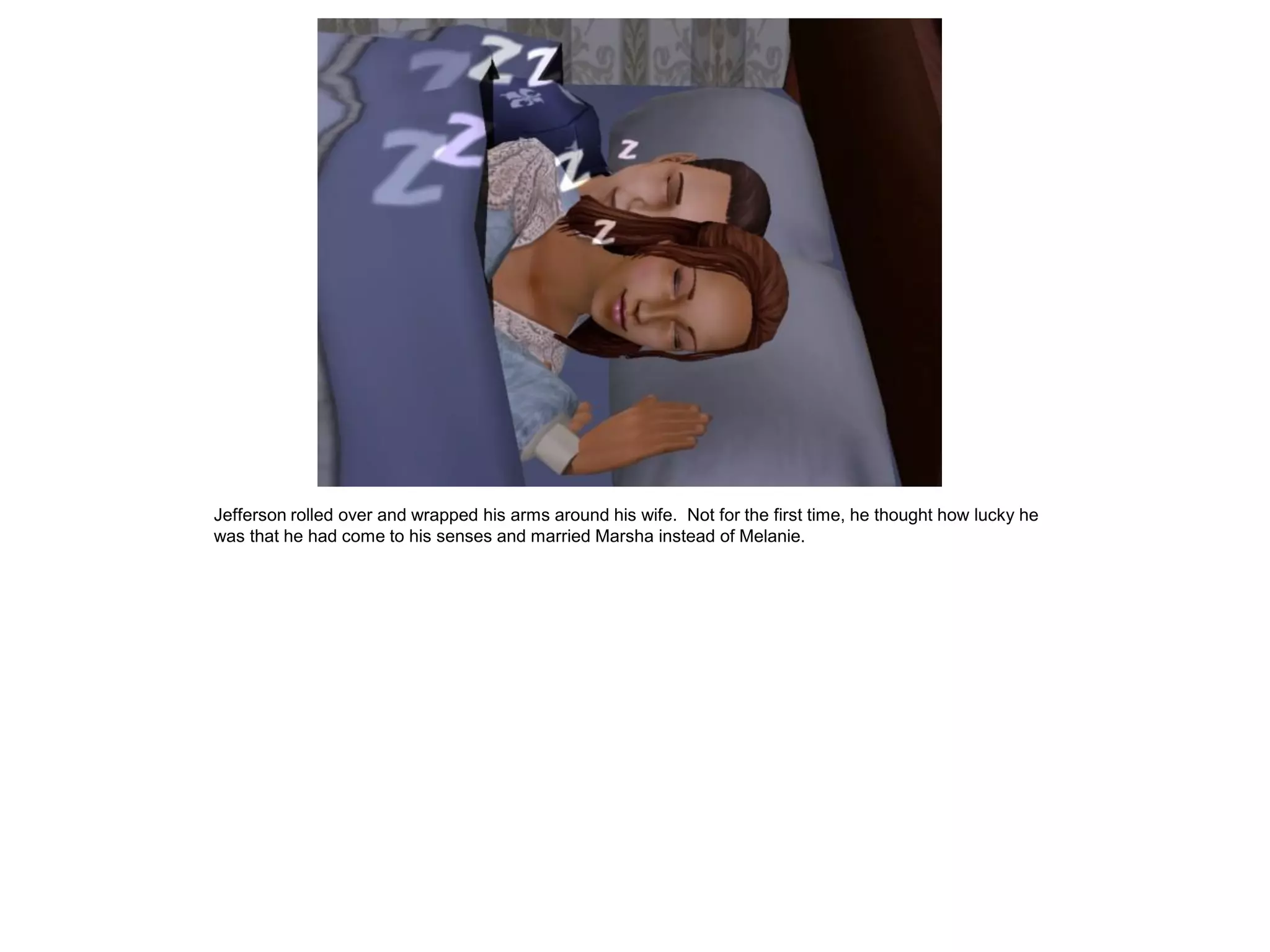 Jefferson rolled over and wrapped his arms around his wife. Not for the first time, he thought how lucky he
was that he had come to his senses and married Marsha instead of Melanie.
 