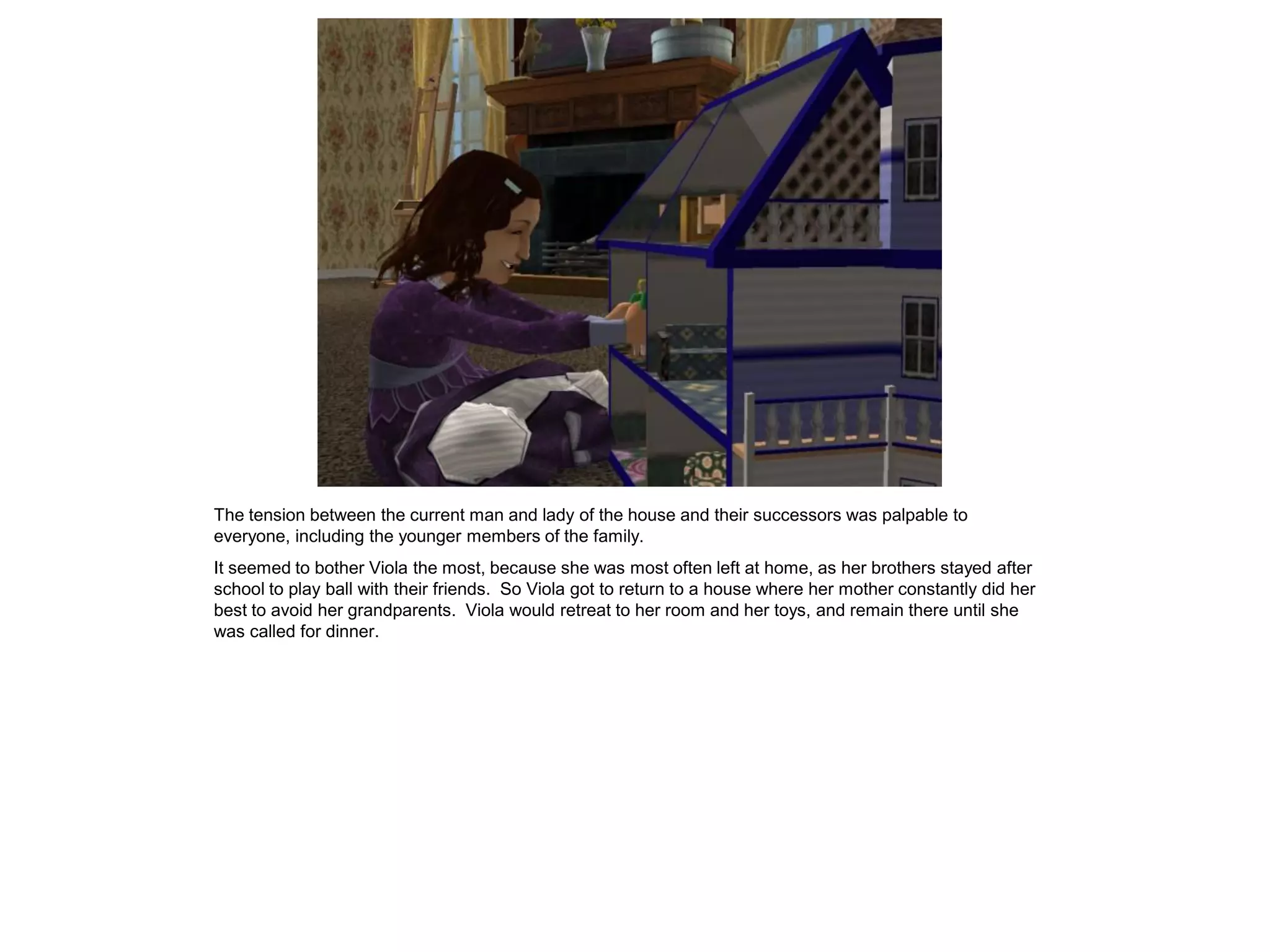 The tension between the current man and lady of the house and their successors was palpable to
everyone, including the younger members of the family.
It seemed to bother Viola the most, because she was most often left at home, as her brothers stayed after
school to play ball with their friends. So Viola got to return to a house where her mother constantly did her
best to avoid her grandparents. Viola would retreat to her room and her toys, and remain there until she
was called for dinner.
 