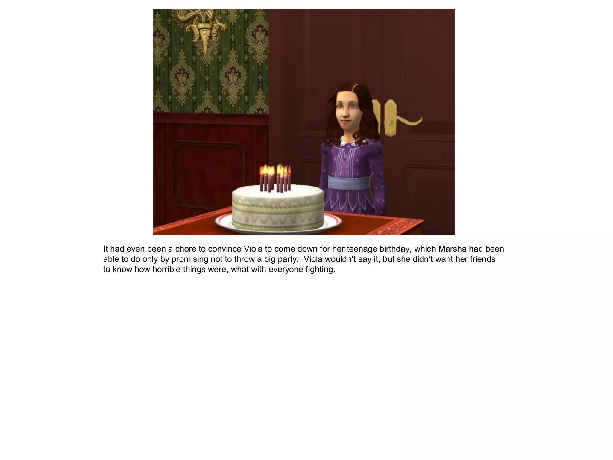 It had even been a chore to convince Viola to come down for her teenage birthday, which Marsha had been
able to do only by promising not to throw a big party. Viola wouldn‟t say it, but she didn‟t want her friends
to know how horrible things were, what with everyone fighting.
 