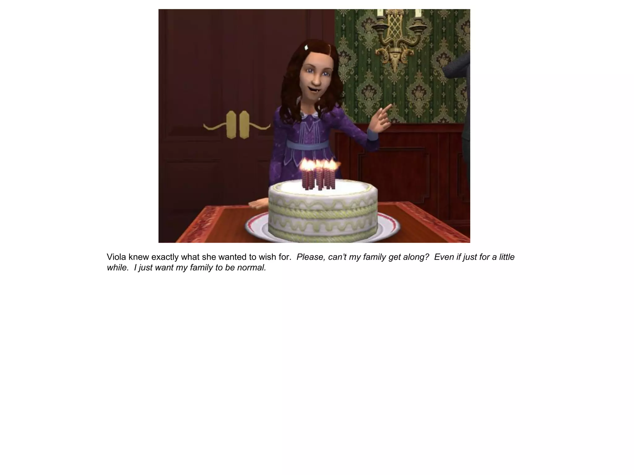 Viola knew exactly what she wanted to wish for. Please, can’t my family get along? Even if just for a little
while. I just want my family to be normal.
 