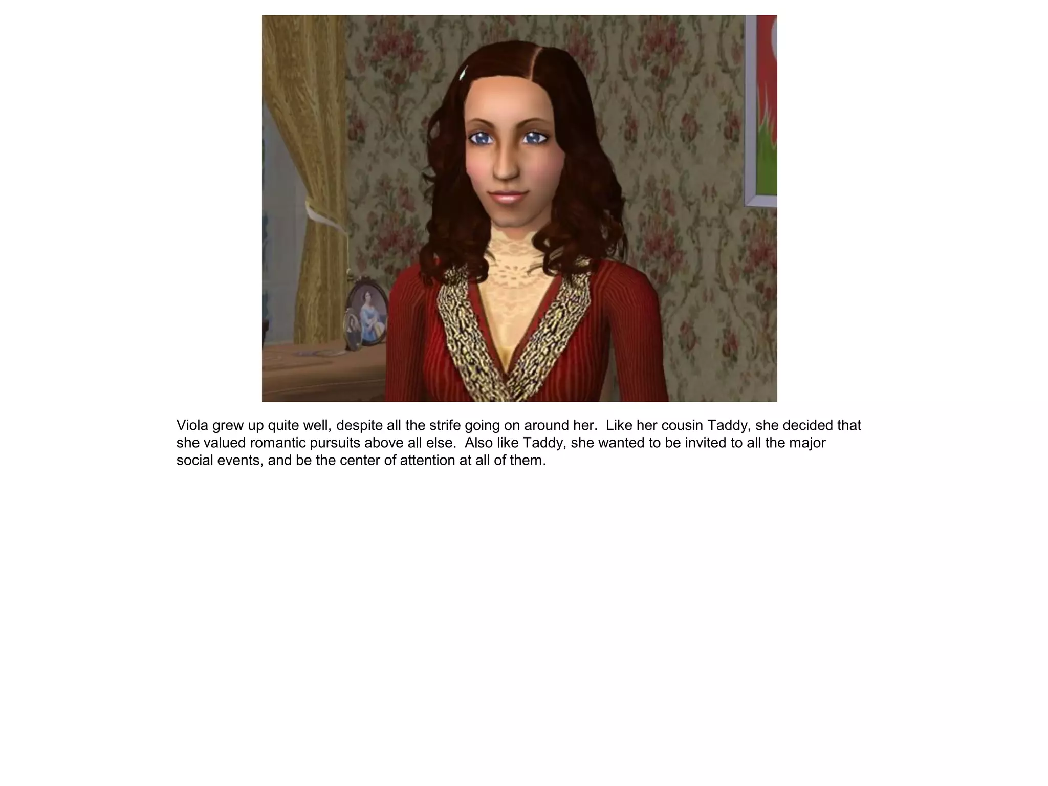 Viola grew up quite well, despite all the strife going on around her. Like her cousin Taddy, she decided that
she valued romantic pursuits above all else. Also like Taddy, she wanted to be invited to all the major
social events, and be the center of attention at all of them.
 