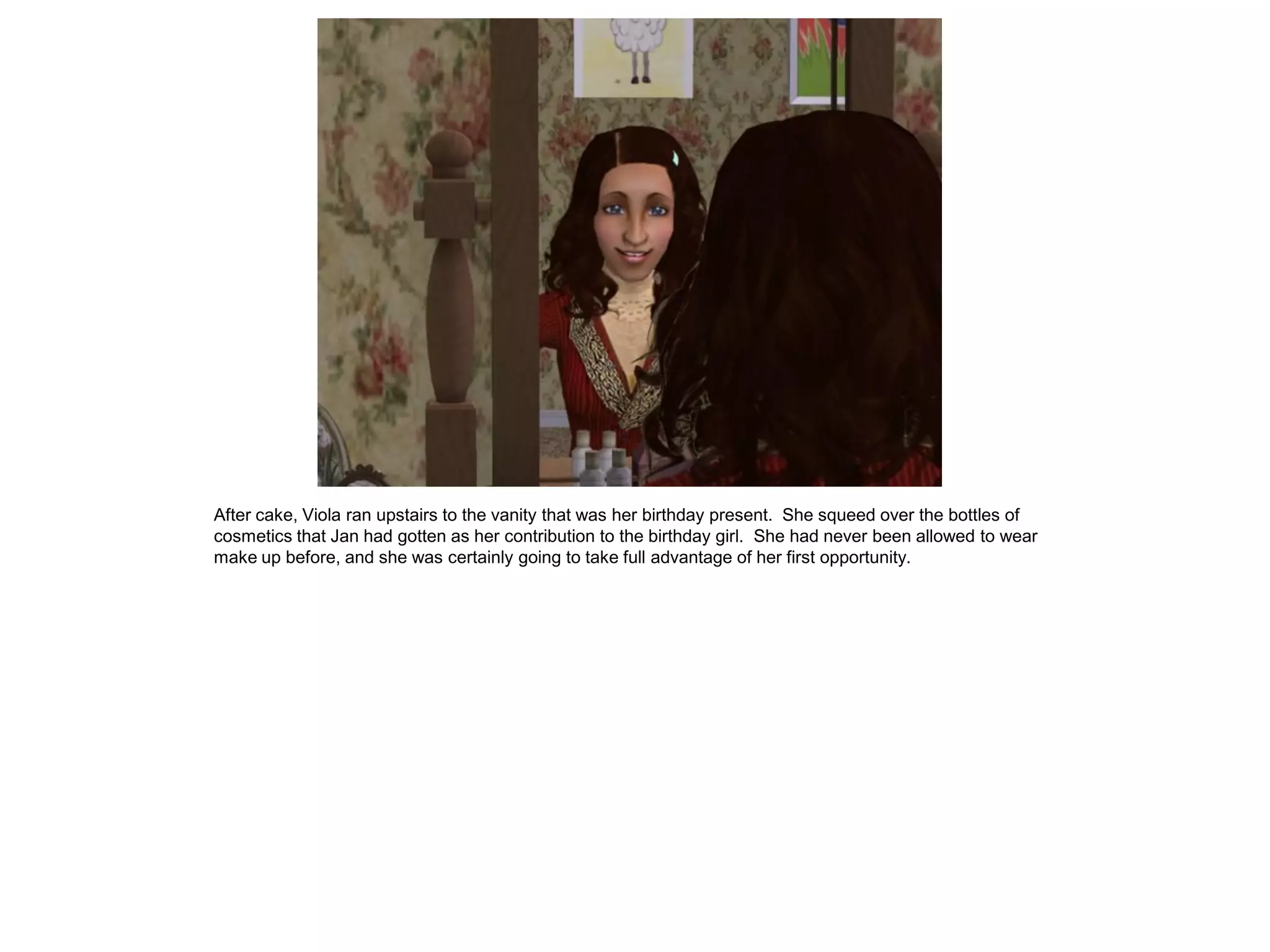 After cake, Viola ran upstairs to the vanity that was her birthday present. She squeed over the bottles of
cosmetics that Jan had gotten as her contribution to the birthday girl. She had never been allowed to wear
make up before, and she was certainly going to take full advantage of her first opportunity.
 