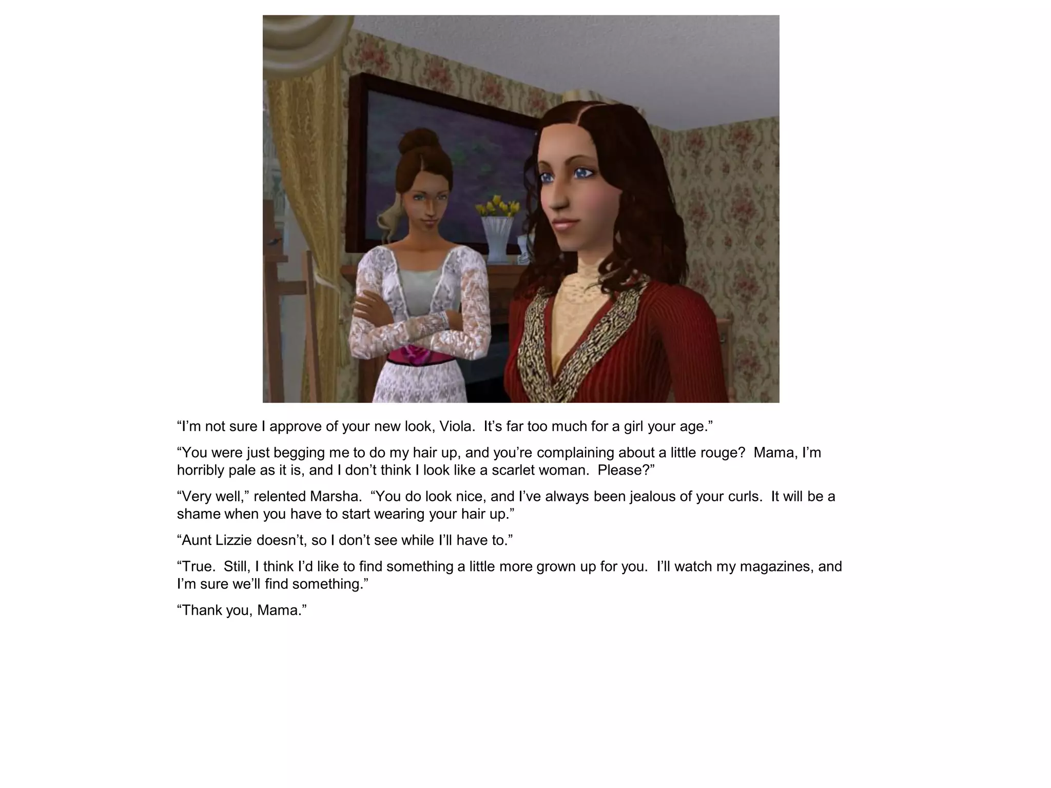 “I‟m not sure I approve of your new look, Viola. It‟s far too much for a girl your age.”
“You were just begging me to do my hair up, and you‟re complaining about a little rouge? Mama, I‟m
horribly pale as it is, and I don‟t think I look like a scarlet woman. Please?”
“Very well,” relented Marsha. “You do look nice, and I‟ve always been jealous of your curls. It will be a
shame when you have to start wearing your hair up.”
“Aunt Lizzie doesn‟t, so I don‟t see while I‟ll have to.”
“True. Still, I think I‟d like to find something a little more grown up for you. I‟ll watch my magazines, and
I‟m sure we‟ll find something.”
“Thank you, Mama.”
 