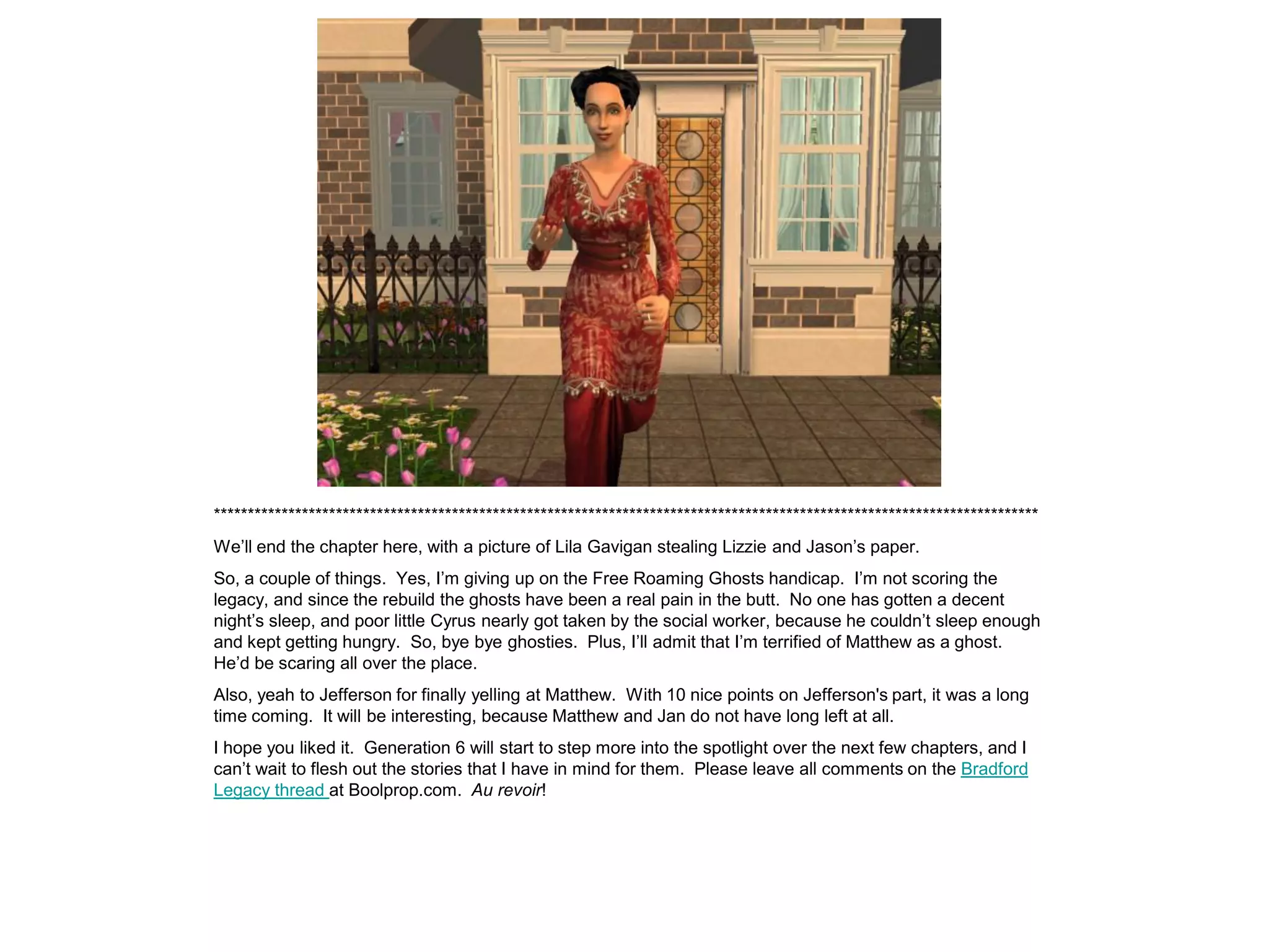 *************************************************************************************************************************
We‟ll end the chapter here, with a picture of Lila Gavigan stealing Lizzie and Jason‟s paper.
So, a couple of things. Yes, I‟m giving up on the Free Roaming Ghosts handicap. I‟m not scoring the
legacy, and since the rebuild the ghosts have been a real pain in the butt. No one has gotten a decent
night‟s sleep, and poor little Cyrus nearly got taken by the social worker, because he couldn‟t sleep enough
and kept getting hungry. So, bye bye ghosties. Plus, I‟ll admit that I‟m terrified of Matthew as a ghost.
He‟d be scaring all over the place.
Also, yeah to Jefferson for finally yelling at Matthew. With 10 nice points on Jefferson's part, it was a long
time coming. It will be interesting, because Matthew and Jan do not have long left at all.
I hope you liked it. Generation 6 will start to step more into the spotlight over the next few chapters, and I
can‟t wait to flesh out the stories that I have in mind for them. Please leave all comments on the Bradford
Legacy thread at Boolprop.com. Au revoir!
 