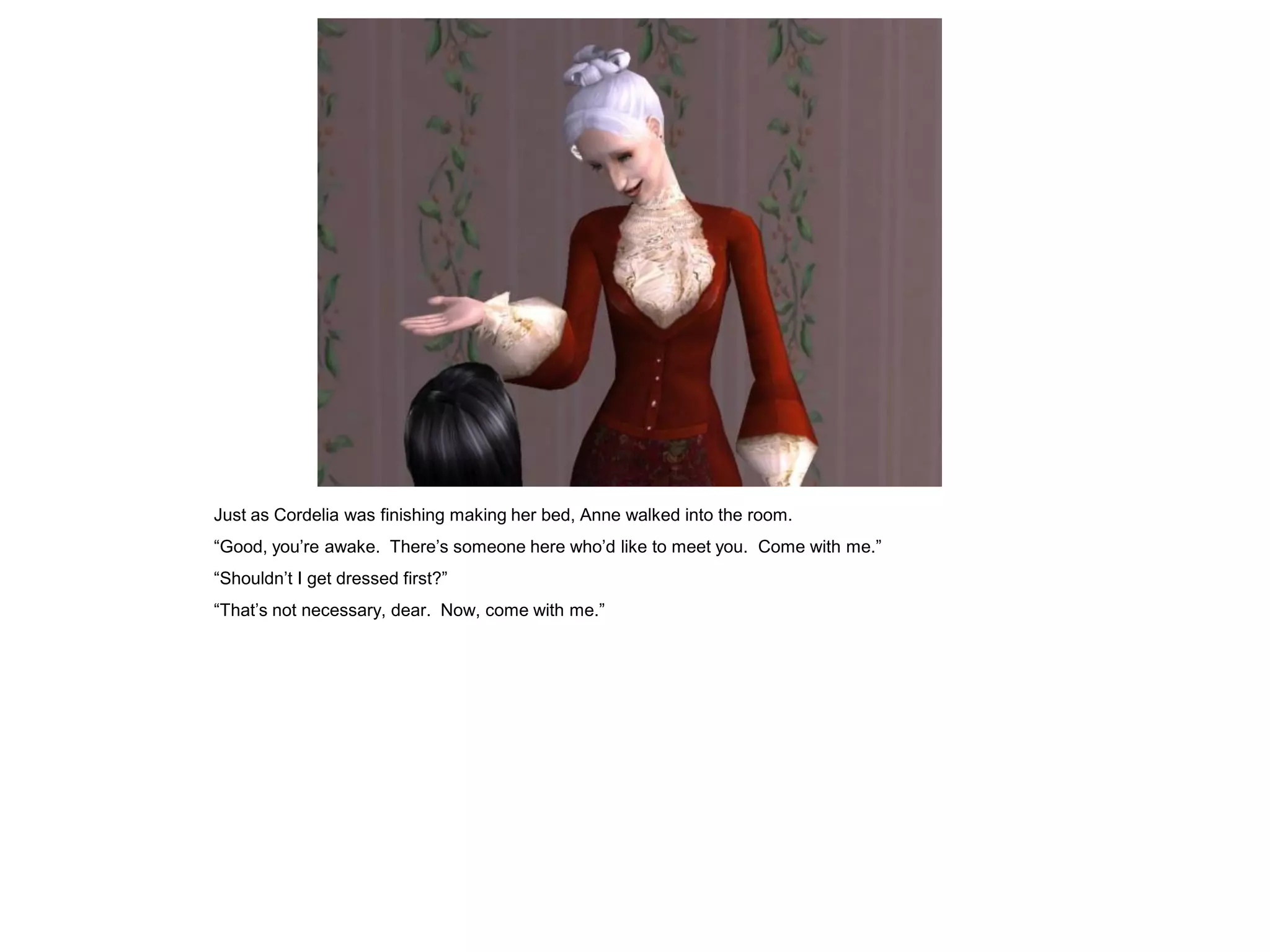 Just as Cordelia was finishing making her bed, Anne walked into the room.
“Good, you‟re awake. There‟s someone here who‟d like to meet you. Come with me.”
“Shouldn‟t I get dressed first?”
“That‟s not necessary, dear. Now, come with me.”
 