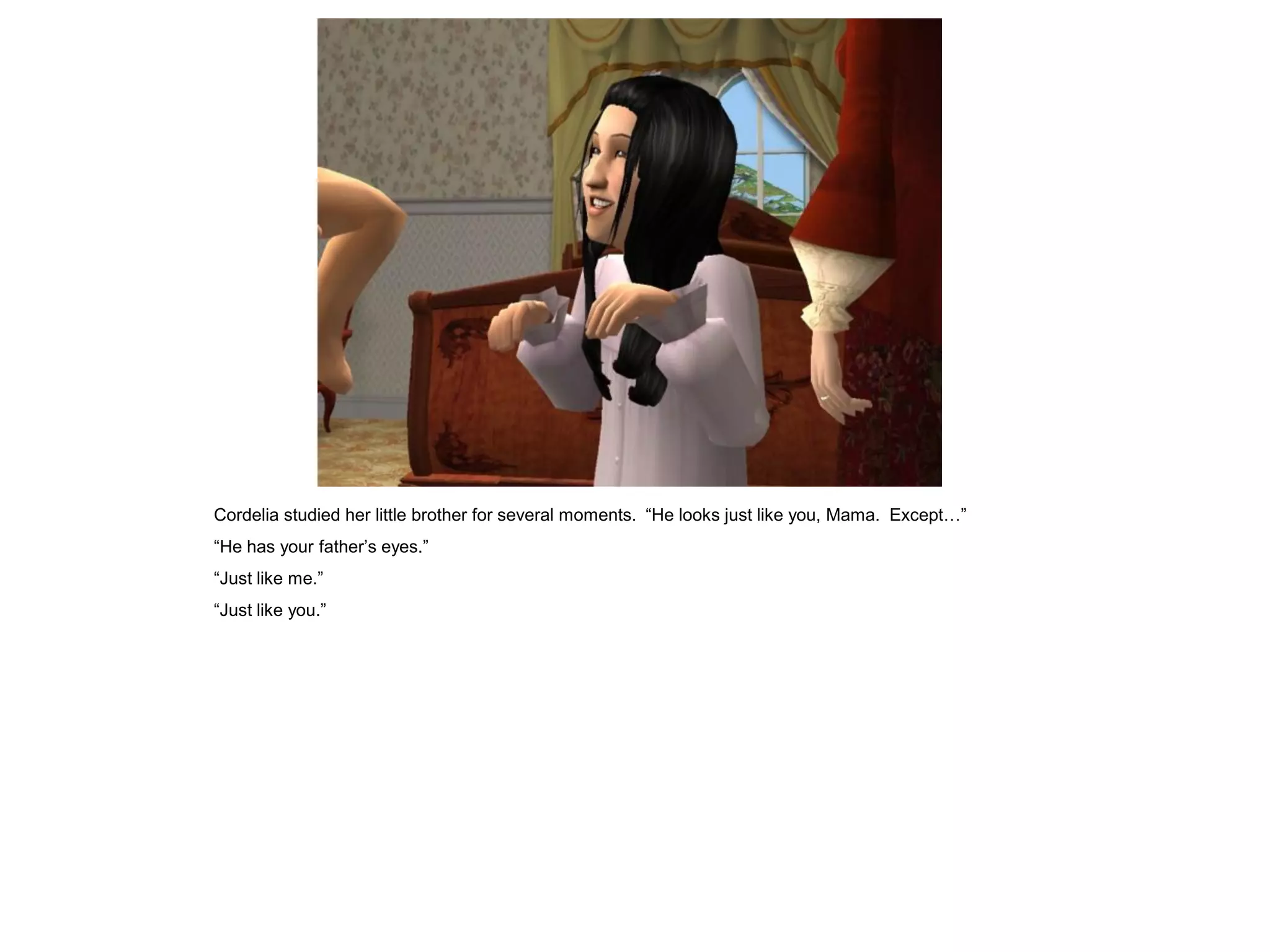 Cordelia studied her little brother for several moments. “He looks just like you, Mama. Except…”
“He has your father‟s eyes.”
“Just like me.”
“Just like you.”
 