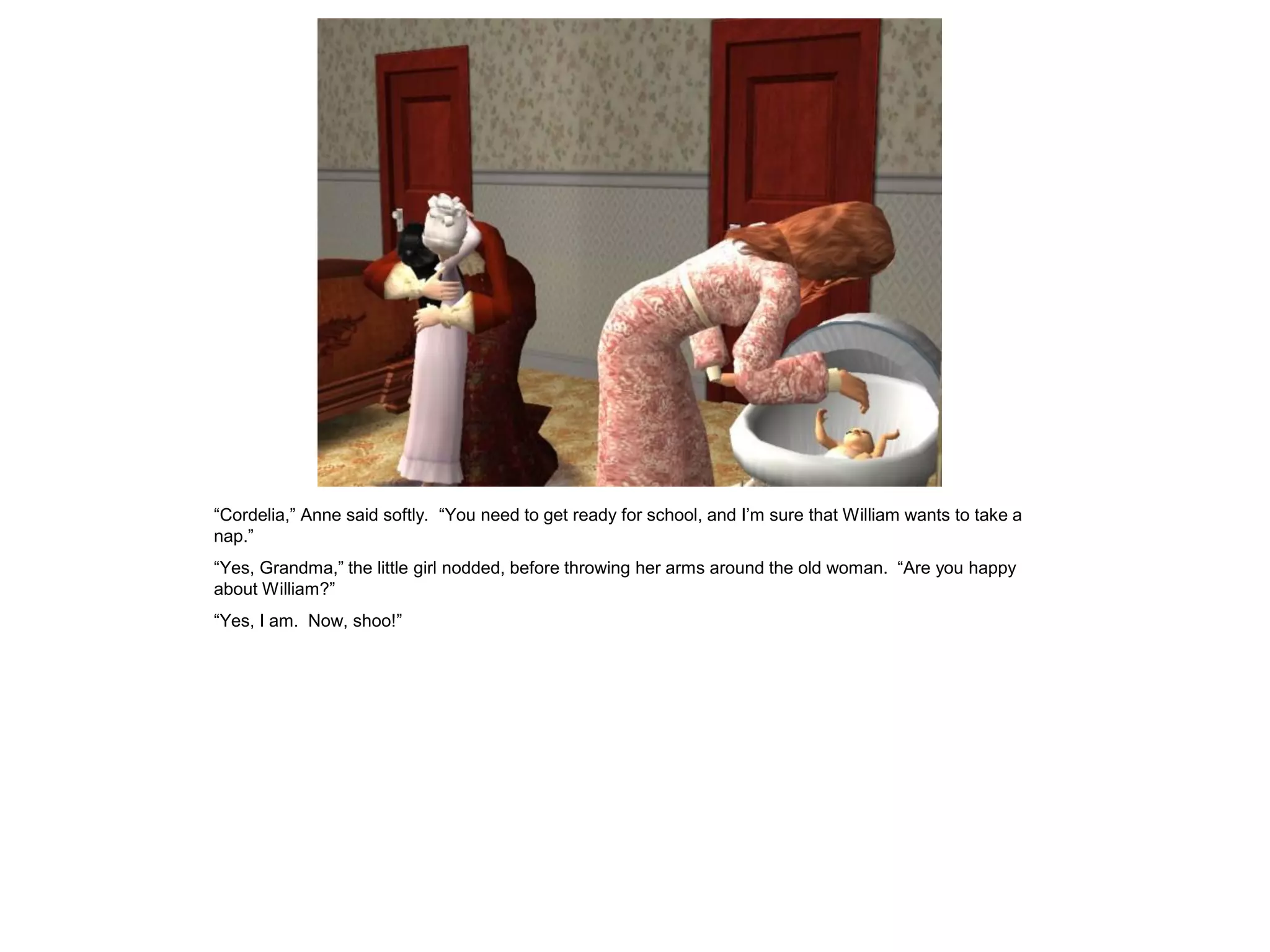 “Cordelia,” Anne said softly. “You need to get ready for school, and I‟m sure that William wants to take a
nap.”
“Yes, Grandma,” the little girl nodded, before throwing her arms around the old woman. “Are you happy
about William?”
“Yes, I am. Now, shoo!”
 