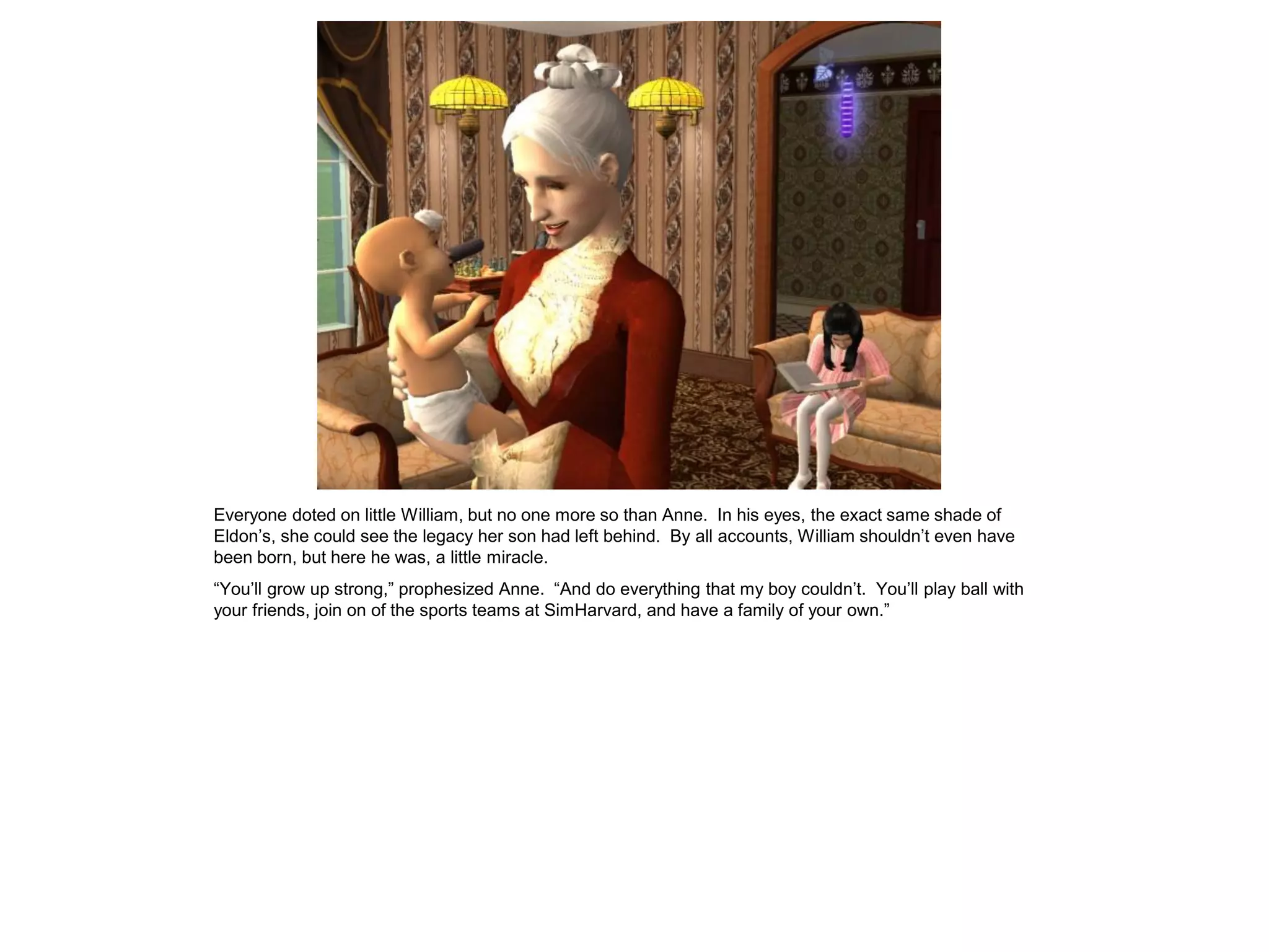Everyone doted on little William, but no one more so than Anne. In his eyes, the exact same shade of
Eldon‟s, she could see the legacy her son had left behind. By all accounts, William shouldn‟t even have
been born, but here he was, a little miracle.
“You‟ll grow up strong,” prophesized Anne. “And do everything that my boy couldn‟t. You‟ll play ball with
your friends, join on of the sports teams at SimHarvard, and have a family of your own.”
 