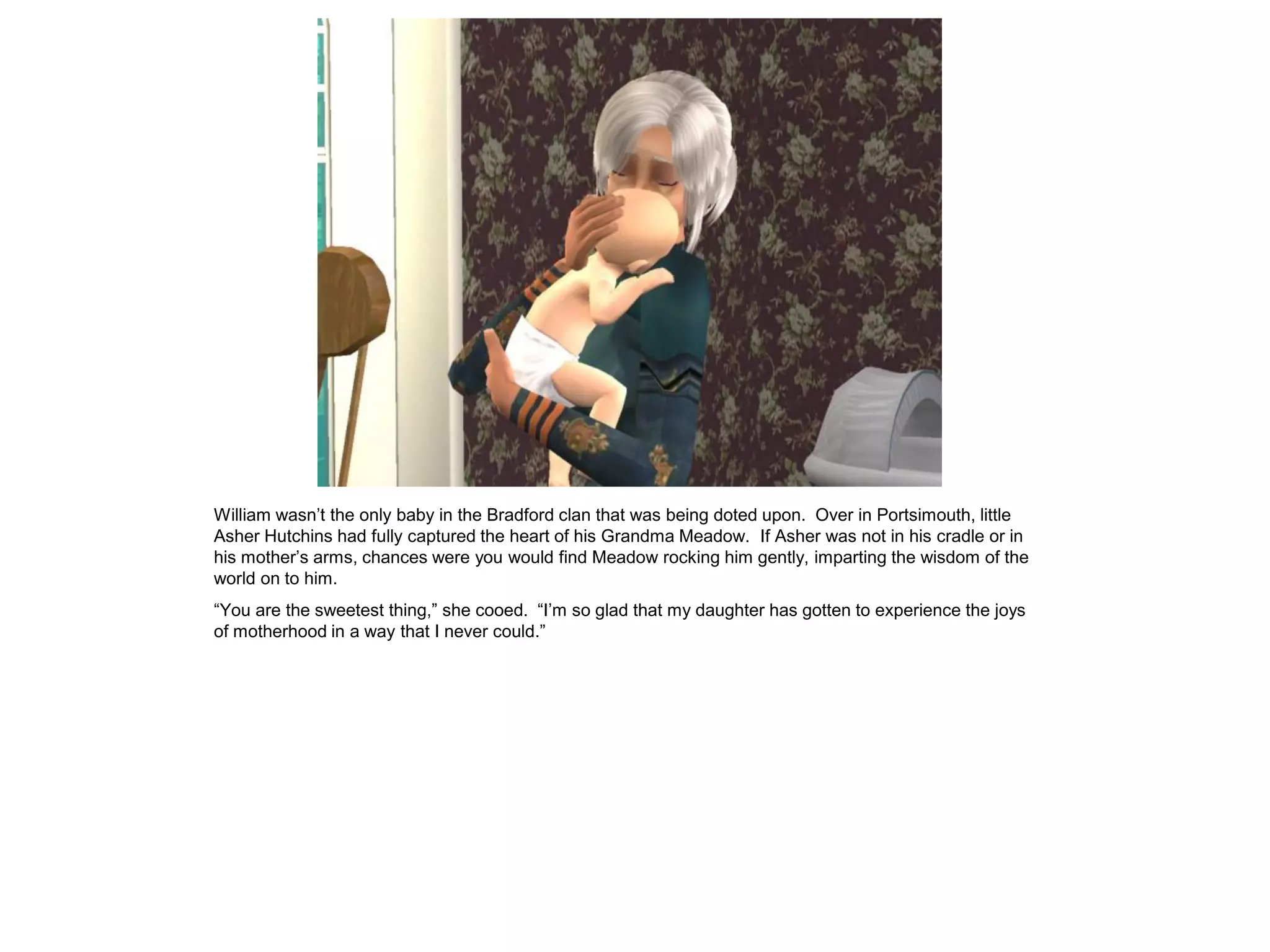 William wasn‟t the only baby in the Bradford clan that was being doted upon. Over in Portsimouth, little
Asher Hutchins had fully captured the heart of his Grandma Meadow. If Asher was not in his cradle or in
his mother‟s arms, chances were you would find Meadow rocking him gently, imparting the wisdom of the
world on to him.
“You are the sweetest thing,” she cooed. “I‟m so glad that my daughter has gotten to experience the joys
of motherhood in a way that I never could.”
 