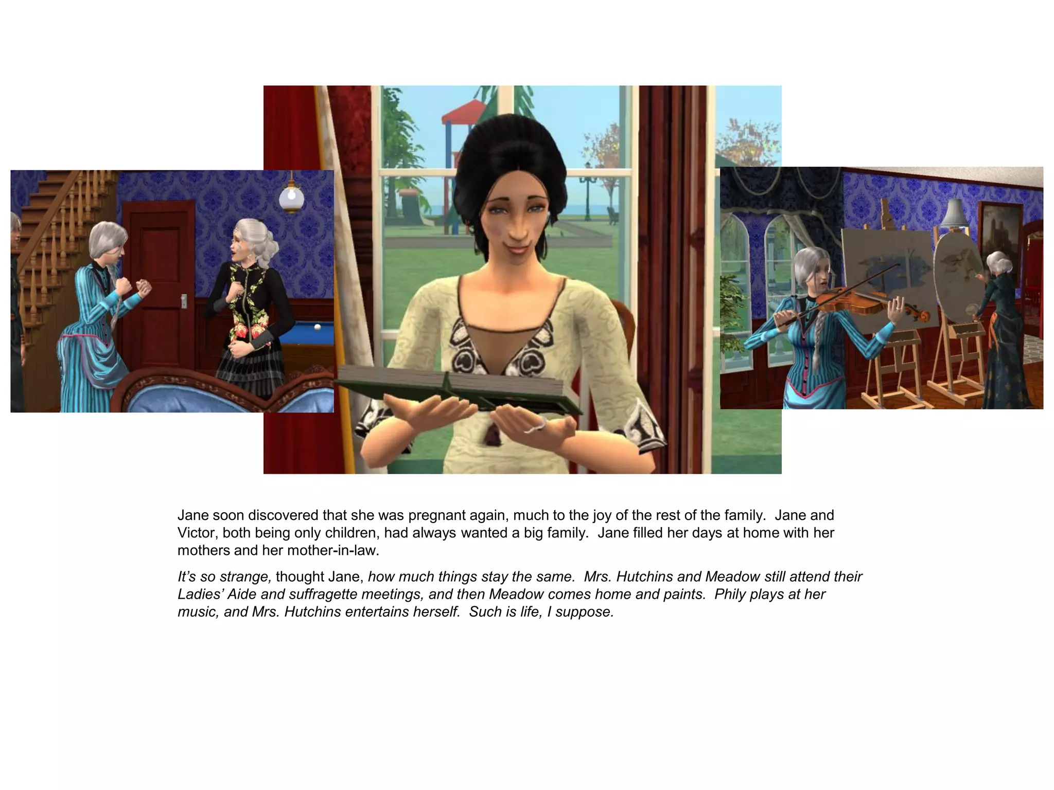 Jane soon discovered that she was pregnant again, much to the joy of the rest of the family. Jane and
Victor, both being only children, had always wanted a big family. Jane filled her days at home with her
mothers and her mother-in-law.
It’s so strange, thought Jane, how much things stay the same. Mrs. Hutchins and Meadow still attend their
Ladies’ Aide and suffragette meetings, and then Meadow comes home and paints. Phily plays at her
music, and Mrs. Hutchins entertains herself. Such is life, I suppose.
 
